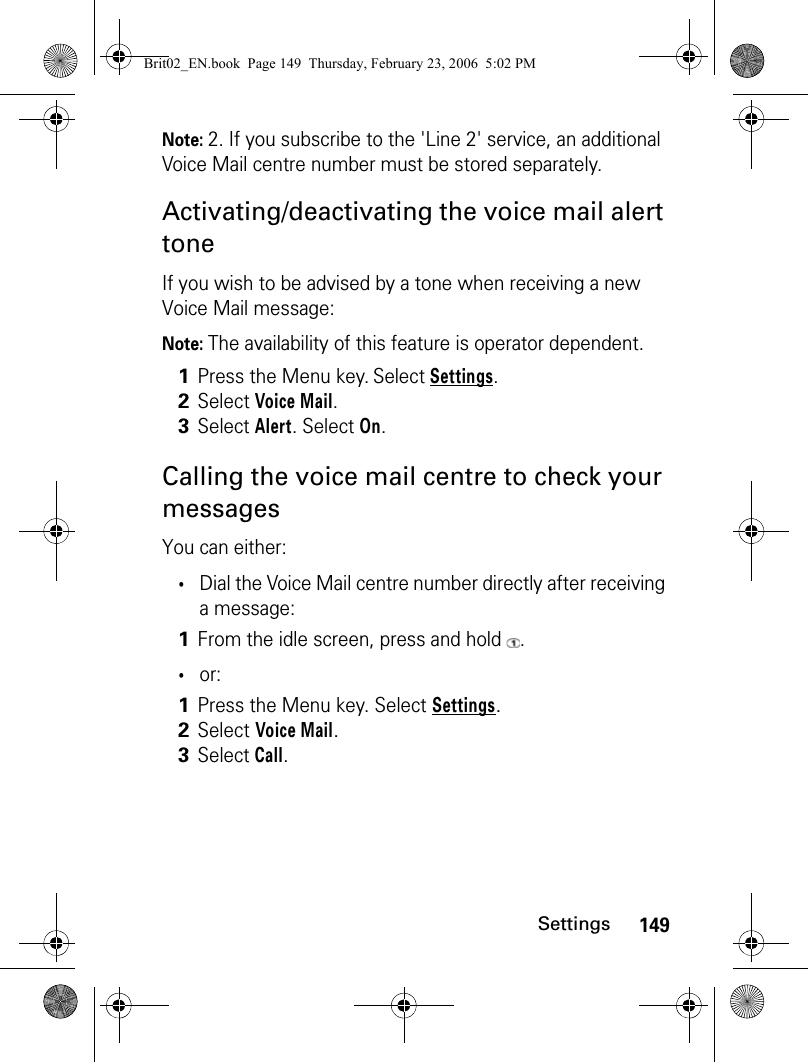 149SettingsNote: 2. If you subscribe to the &apos;Line 2&apos; service, an additional Voice Mail centre number must be stored separately.Activating/deactivating the voice mail alert toneIf you wish to be advised by a tone when receiving a new Voice Mail message:Note: The availability of this feature is operator dependent.Calling the voice mail centre to check your messagesYou can either:•Dial the Voice Mail centre number directly after receiving a message:•or:1Press the Menu key. Select Settings.2Select Voice Mail.3Select Alert. Select On.1From the idle screen, press and hold  .1Press the Menu key. Select Settings.2Select Voice Mail.3Select Call.Brit02_EN.book  Page 149  Thursday, February 23, 2006  5:02 PM