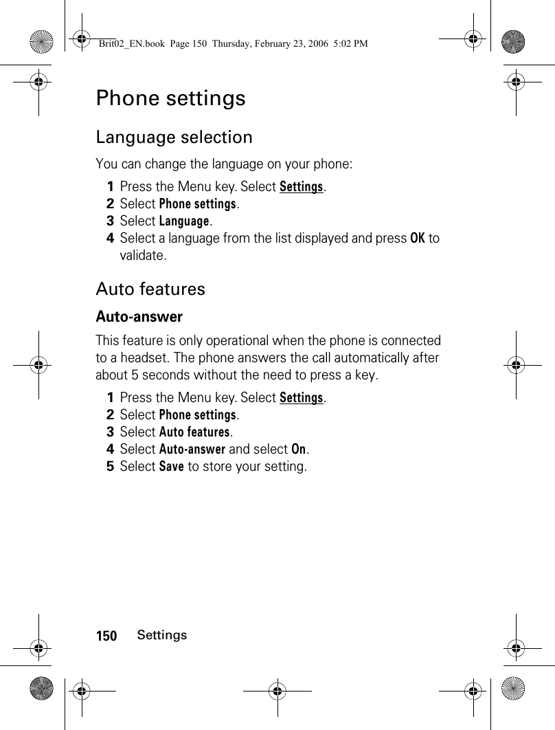 150SettingsPhone settingsLanguage selectionYou can change the language on your phone:Auto featuresAuto-answerThis feature is only operational when the phone is connected to a headset. The phone answers the call automatically after about 5 seconds without the need to press a key.1Press the Menu key. Select Settings.2Select Phone settings. 3Select Language.4Select a language from the list displayed and press OK to validate. 1Press the Menu key. Select Settings.2Select Phone settings.3Select Auto features.4Select Auto-answer and select On.5Select Save to store your setting.Brit02_EN.book  Page 150  Thursday, February 23, 2006  5:02 PM