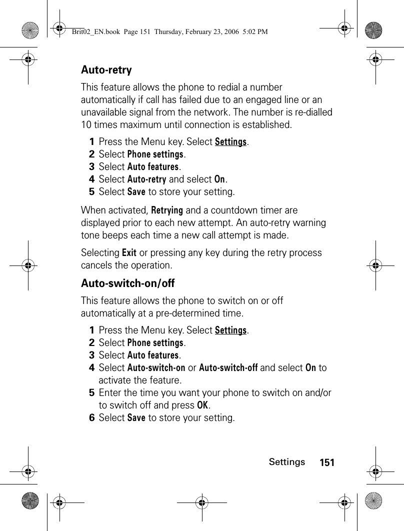 151SettingsAuto-retryThis feature allows the phone to redial a number automatically if call has failed due to an engaged line or an unavailable signal from the network. The number is re-dialled 10 times maximum until connection is established.When activated, Retrying and a countdown timer are displayed prior to each new attempt. An auto-retry warning tone beeps each time a new call attempt is made.Selecting Exit or pressing any key during the retry process cancels the operation. Auto-switch-on/offThis feature allows the phone to switch on or off automatically at a pre-determined time.1Press the Menu key. Select Settings.2Select Phone settings.3Select Auto features.4Select Auto-retry and select On.5Select Save to store your setting.1Press the Menu key. Select Settings.2Select Phone settings.3Select Auto features.4Select Auto-switch-on or Auto-switch-off and select On to activate the feature.5Enter the time you want your phone to switch on and/or to switch off and press OK. 6Select Save to store your setting.Brit02_EN.book  Page 151  Thursday, February 23, 2006  5:02 PM