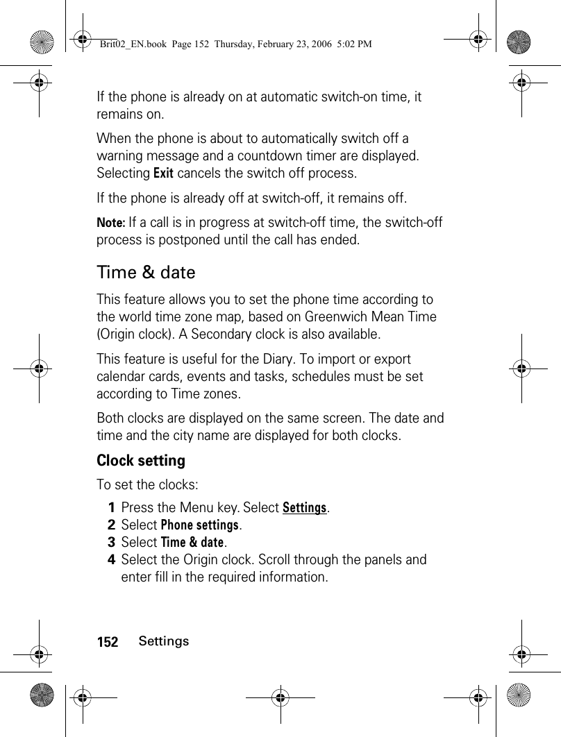152SettingsIf the phone is already on at automatic switch-on time, it remains on.When the phone is about to automatically switch off a warning message and a countdown timer are displayed. Selecting Exit cancels the switch off process.If the phone is already off at switch-off, it remains off.Note: If a call is in progress at switch-off time, the switch-off process is postponed until the call has ended.Time &amp; dateThis feature allows you to set the phone time according to the world time zone map, based on Greenwich Mean Time (Origin clock). A Secondary clock is also available.This feature is useful for the Diary. To import or export calendar cards, events and tasks, schedules must be set according to Time zones.Both clocks are displayed on the same screen. The date and time and the city name are displayed for both clocks.Clock settingTo set the clocks:1Press the Menu key. Select Settings.2Select Phone settings.3Select Time &amp; date.4Select the Origin clock. Scroll through the panels and enter fill in the required information. Brit02_EN.book  Page 152  Thursday, February 23, 2006  5:02 PM