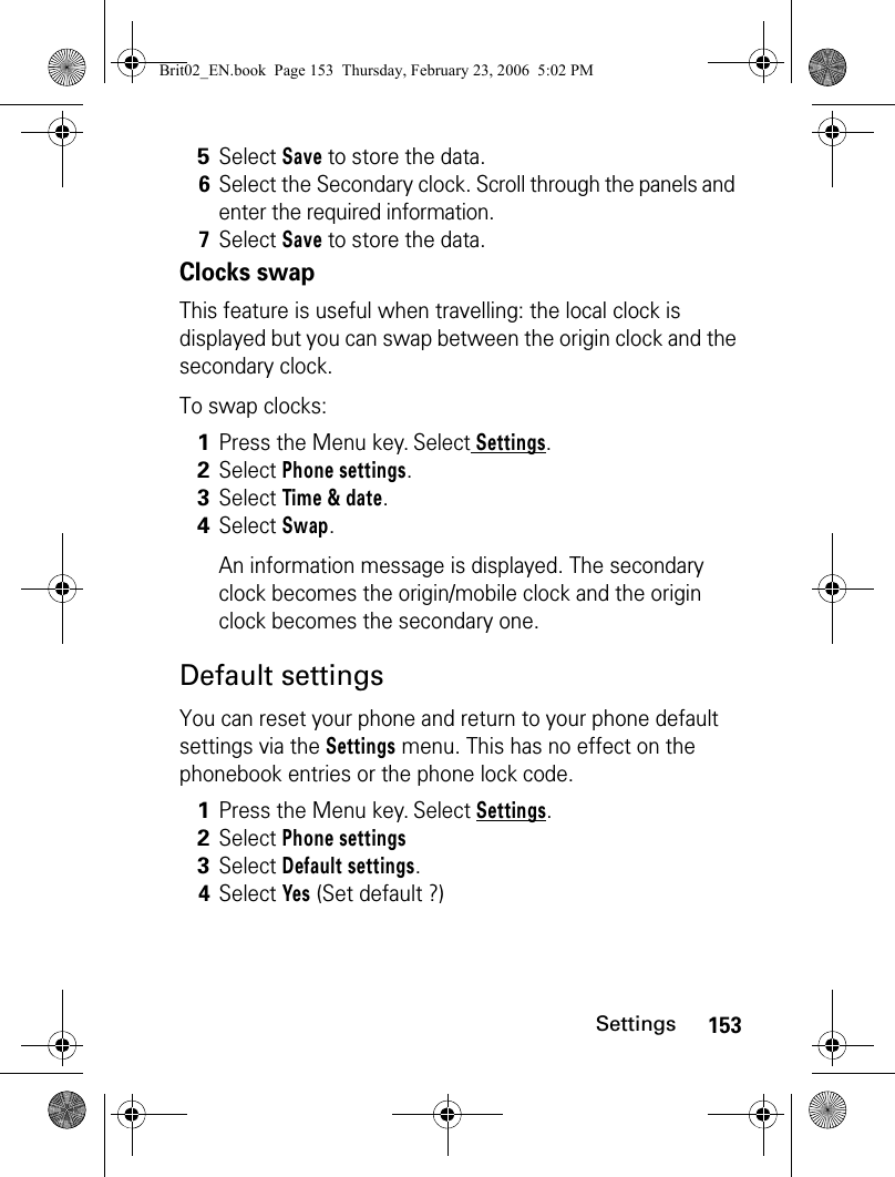 153SettingsClocks swapThis feature is useful when travelling: the local clock is displayed but you can swap between the origin clock and the secondary clock.To swap clocks:Default settingsYou can reset your phone and return to your phone default settings via the Settings menu. This has no effect on the phonebook entries or the phone lock code.5Select Save to store the data.6Select the Secondary clock. Scroll through the panels and enter the required information.7Select Save to store the data.1Press the Menu key. Select Settings.2Select Phone settings.3Select Time &amp; date.4Select Swap.An information message is displayed. The secondary clock becomes the origin/mobile clock and the origin clock becomes the secondary one.1Press the Menu key. Select Settings.2Select Phone settings3Select Default settings.4Select Yes (Set default ?)Brit02_EN.book  Page 153  Thursday, February 23, 2006  5:02 PM