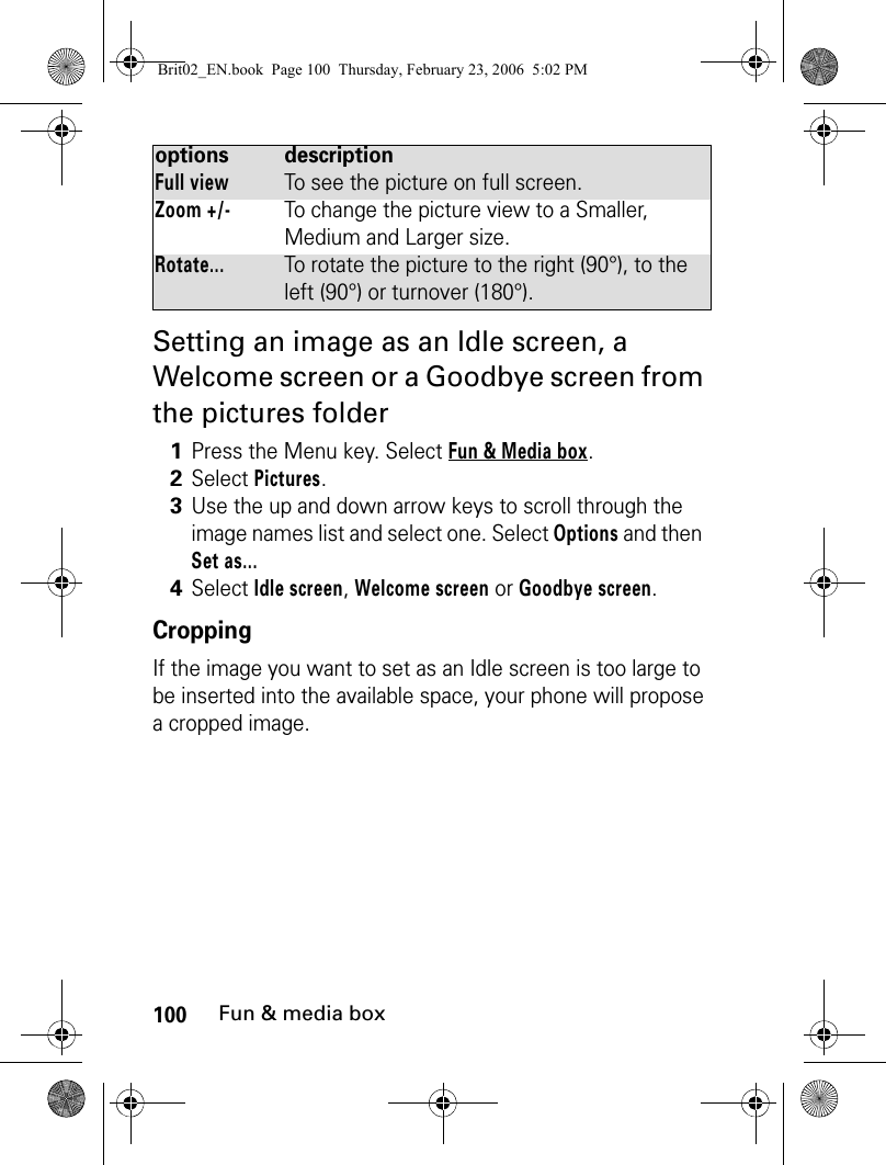 100Fun &amp; media boxSetting an image as an Idle screen, a Welcome screen or a Goodbye screen from the pictures folderCroppingIf the image you want to set as an Idle screen is too large to be inserted into the available space, your phone will propose a cropped image.Full viewTo see the picture on full screen.Zoom +/-To change the picture view to a Smaller, Medium and Larger size.Rotate...To rotate the picture to the right (90°), to the left (90°) or turnover (180°).1Press the Menu key. Select Fun &amp; Media box.2Select Pictures.3Use the up and down arrow keys to scroll through the image names list and select one. Select Options and then Set as... 4Select Idle screen, Welcome screen or Goodbye screen. options descriptionBrit02_EN.book  Page 100  Thursday, February 23, 2006  5:02 PM