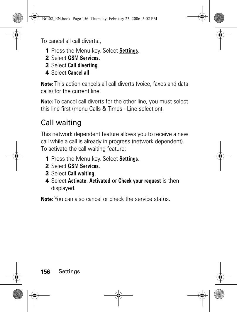 156SettingsTo cancel all call diverts:,Note: This action cancels all call diverts (voice, faxes and data calls) for the current line. Note: To cancel call diverts for the other line, you must select this line first (menu Calls &amp; Times - Line selection).Call waitingThis network dependent feature allows you to receive a new call while a call is already in progress (network dependent). To activate the call waiting feature:Note: You can also cancel or check the service status.1Press the Menu key. Select Settings.2Select GSM Services. 3Select Call diverting. 4Select Cancel all. 1Press the Menu key. Select Settings.2Select GSM Services. 3Select Call waiting. 4Select Activate. Activated or Check your request is then displayed.Brit02_EN.book  Page 156  Thursday, February 23, 2006  5:02 PM