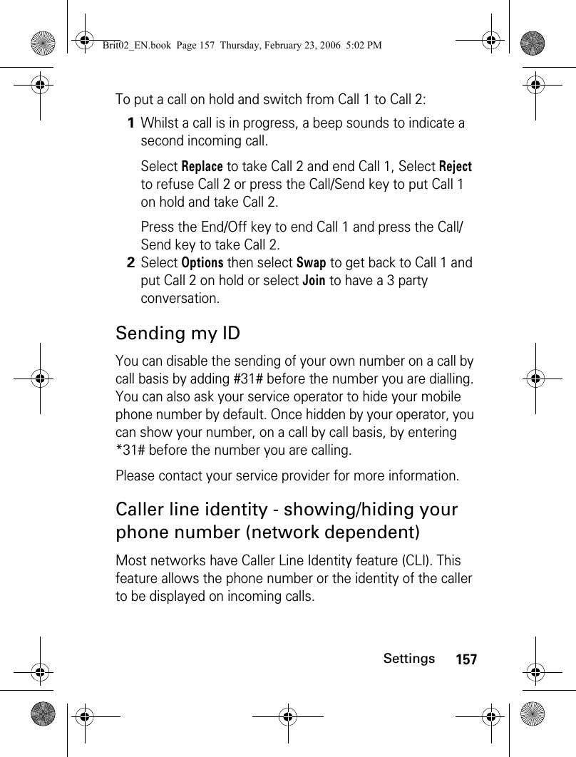 157SettingsTo put a call on hold and switch from Call 1 to Call 2:Sending my IDYou can disable the sending of your own number on a call by call basis by adding #31# before the number you are dialling. You can also ask your service operator to hide your mobile phone number by default. Once hidden by your operator, you can show your number, on a call by call basis, by entering *31# before the number you are calling.Please contact your service provider for more information.Caller line identity - showing/hiding your phone number (network dependent)Most networks have Caller Line Identity feature (CLI). This feature allows the phone number or the identity of the caller to be displayed on incoming calls.1Whilst a call is in progress, a beep sounds to indicate a second incoming call.Select Replace to take Call 2 and end Call 1, Select Reject to refuse Call 2 or press the Call/Send key to put Call 1 on hold and take Call 2.Press the End/Off key to end Call 1 and press the Call/Send key to take Call 2. 2Select Options then select Swap to get back to Call 1 and put Call 2 on hold or select Join to have a 3 party conversation.Brit02_EN.book  Page 157  Thursday, February 23, 2006  5:02 PM