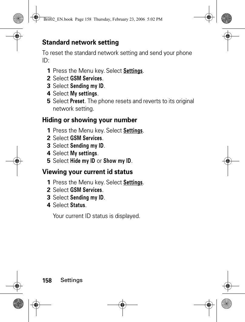 158SettingsStandard network settingTo reset the standard network setting and send your phone ID:Hiding or showing your numberViewing your current id status1Press the Menu key. Select Settings.2Select GSM Services. 3Select Sending my ID.4Select My settings.5Select Preset. The phone resets and reverts to its original network setting.1Press the Menu key. Select Settings.2Select GSM Services. 3Select Sending my ID.4Select My settings.5Select Hide my ID or Show my ID.1Press the Menu key. Select Settings.2Select GSM Services. 3Select Sending my ID. 4Select Status.Your current ID status is displayed. Brit02_EN.book  Page 158  Thursday, February 23, 2006  5:02 PM