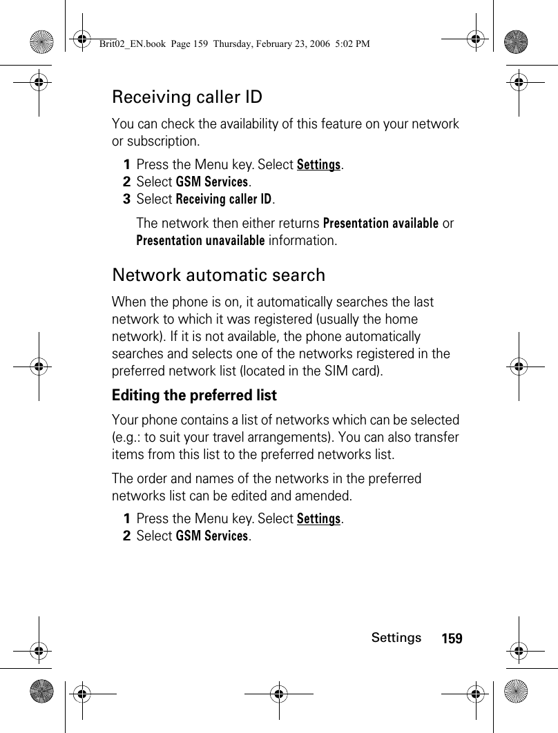 159SettingsReceiving caller IDYou can check the availability of this feature on your network or subscription.Network automatic searchWhen the phone is on, it automatically searches the last network to which it was registered (usually the home network). If it is not available, the phone automatically searches and selects one of the networks registered in the preferred network list (located in the SIM card).Editing the preferred listYour phone contains a list of networks which can be selected (e.g.: to suit your travel arrangements). You can also transfer items from this list to the preferred networks list.The order and names of the networks in the preferred networks list can be edited and amended.1Press the Menu key. Select Settings.2Select GSM Services. 3Select Receiving caller ID.The network then either returns Presentation available or Presentation unavailable information.1Press the Menu key. Select Settings.2Select GSM Services.Brit02_EN.book  Page 159  Thursday, February 23, 2006  5:02 PM