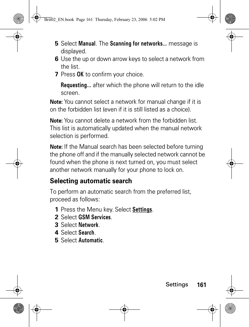 161SettingsNote: You cannot select a network for manual change if it is on the forbidden list (even if it is still listed as a choice). Note: You cannot delete a network from the forbidden list. This list is automatically updated when the manual network selection is performed.Note: If the Manual search has been selected before turning the phone off and if the manually selected network cannot be found when the phone is next turned on, you must select another network manually for your phone to lock on.Selecting automatic search To perform an automatic search from the preferred list, proceed as follows: 5Select Manual. The Scanning for networks... message is displayed.6Use the up or down arrow keys to select a network from the list.7Press OK to confirm your choice.Requesting... after which the phone will return to the idle screen.1Press the Menu key. Select Settings.2Select GSM Services. 3Select Network.4Select Search.5Select Automatic.Brit02_EN.book  Page 161  Thursday, February 23, 2006  5:02 PM