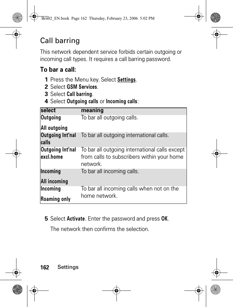 162SettingsCall barringThis network dependent service forbids certain outgoing or incoming call types. It requires a call barring password.To bar a call: 1Press the Menu key. Select Settings.2Select GSM Services. 3Select Call barring. 4Select Outgoing calls or Incoming calls:select meaningOutgoingAll outgoingTo bar all outgoing calls.Outgoing Int&apos;nal callsTo bar all outgoing international calls.Outgoing Int&apos;nal excl.homeTo bar all outgoing international calls except from calls to subscribers within your home network.IncomingAll incomingTo bar all incoming calls.IncomingRoaming onlyTo bar all incoming calls when not on the home network.5Select Activate. Enter the password and press OK.The network then confirms the selection.Brit02_EN.book  Page 162  Thursday, February 23, 2006  5:02 PM