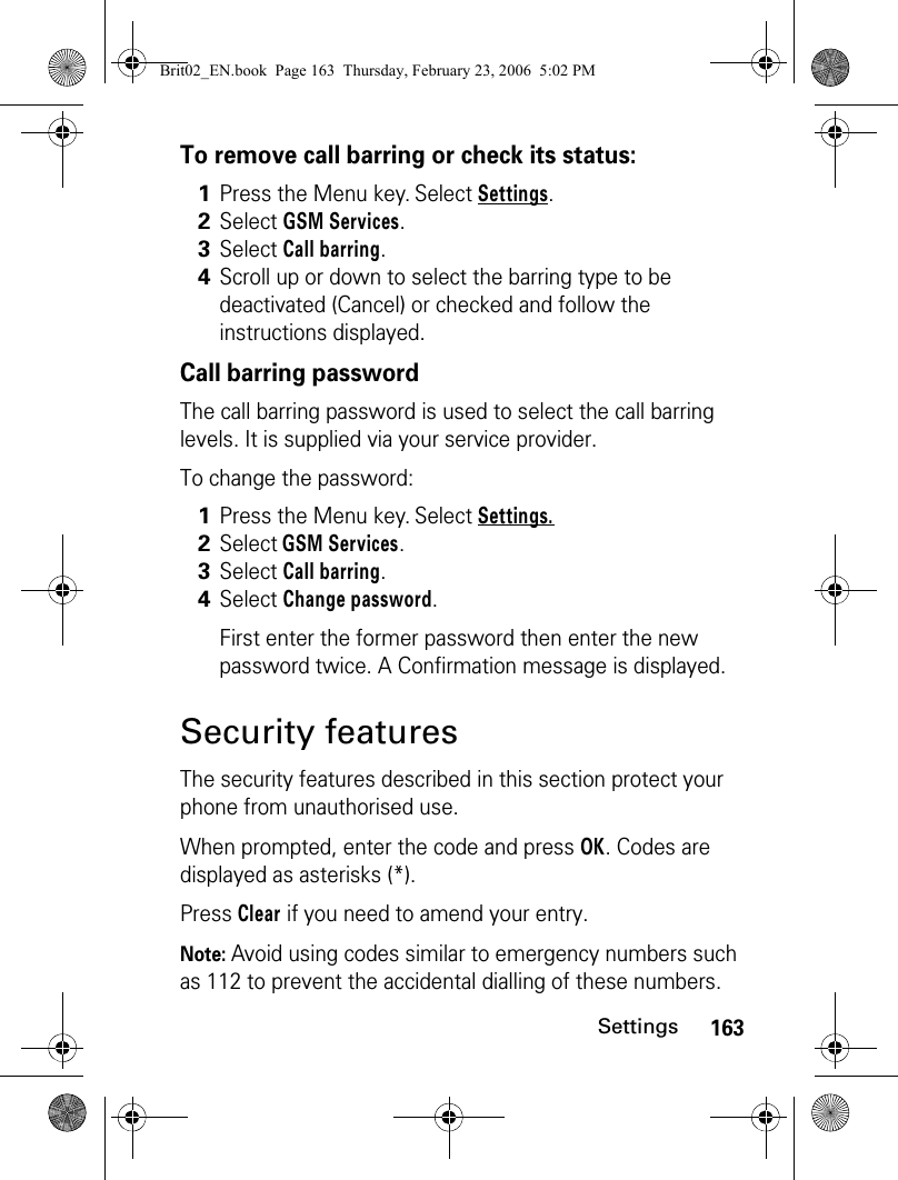 163SettingsTo remove call barring or check its status:Call barring passwordThe call barring password is used to select the call barring levels. It is supplied via your service provider.To change the password:Security featuresThe security features described in this section protect your phone from unauthorised use. When prompted, enter the code and press OK. Codes are displayed as asterisks (*).Press Clear if you need to amend your entry.Note: Avoid using codes similar to emergency numbers such as 112 to prevent the accidental dialling of these numbers.1Press the Menu key. Select Settings.2Select GSM Services. 3Select Call barring. 4Scroll up or down to select the barring type to be deactivated (Cancel) or checked and follow the instructions displayed.1Press the Menu key. Select Settings.2Select GSM Services. 3Select Call barring. 4Select Change password.First enter the former password then enter the new password twice. A Confirmation message is displayed. Brit02_EN.book  Page 163  Thursday, February 23, 2006  5:02 PM