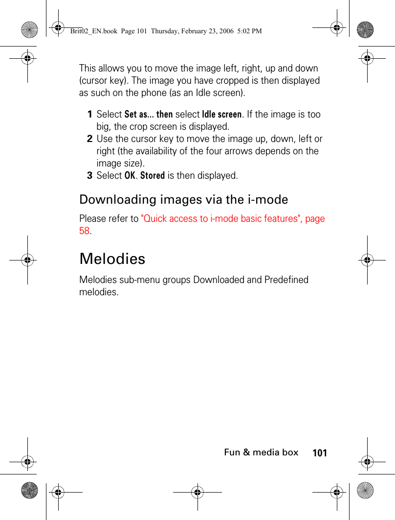 101Fun &amp; media boxThis allows you to move the image left, right, up and down (cursor key). The image you have cropped is then displayed as such on the phone (as an Idle screen).Downloading images via the i-modePlease refer to &quot;Quick access to i-mode basic features&quot;, page 58.MelodiesMelodies sub-menu groups Downloaded and Predefined melodies.1Select Set as... then select Idle screen. If the image is too big, the crop screen is displayed. 2Use the cursor key to move the image up, down, left or right (the availability of the four arrows depends on the image size). 3Select OK. Stored is then displayed.Brit02_EN.book  Page 101  Thursday, February 23, 2006  5:02 PM