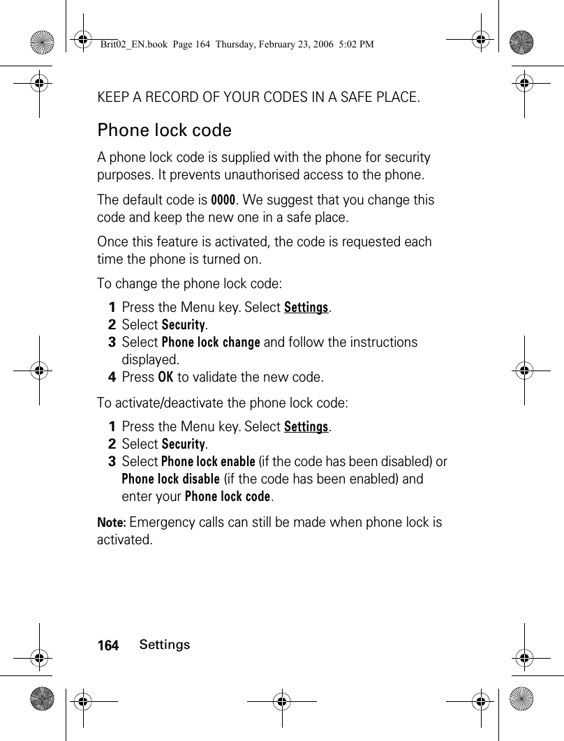 164SettingsKEEP A RECORD OF YOUR CODES IN A SAFE PLACE.Phone lock codeA phone lock code is supplied with the phone for security purposes. It prevents unauthorised access to the phone.The default code is 0000. We suggest that you change this code and keep the new one in a safe place. Once this feature is activated, the code is requested each time the phone is turned on. To change the phone lock code:To activate/deactivate the phone lock code:Note: Emergency calls can still be made when phone lock is activated.1Press the Menu key. Select Settings.2Select Security.3Select Phone lock change and follow the instructions displayed.4Press OK to validate the new code.1Press the Menu key. Select Settings.2Select Security.3Select Phone lock enable (if the code has been disabled) or Phone lock disable (if the code has been enabled) and enter your Phone lock code.Brit02_EN.book  Page 164  Thursday, February 23, 2006  5:02 PM