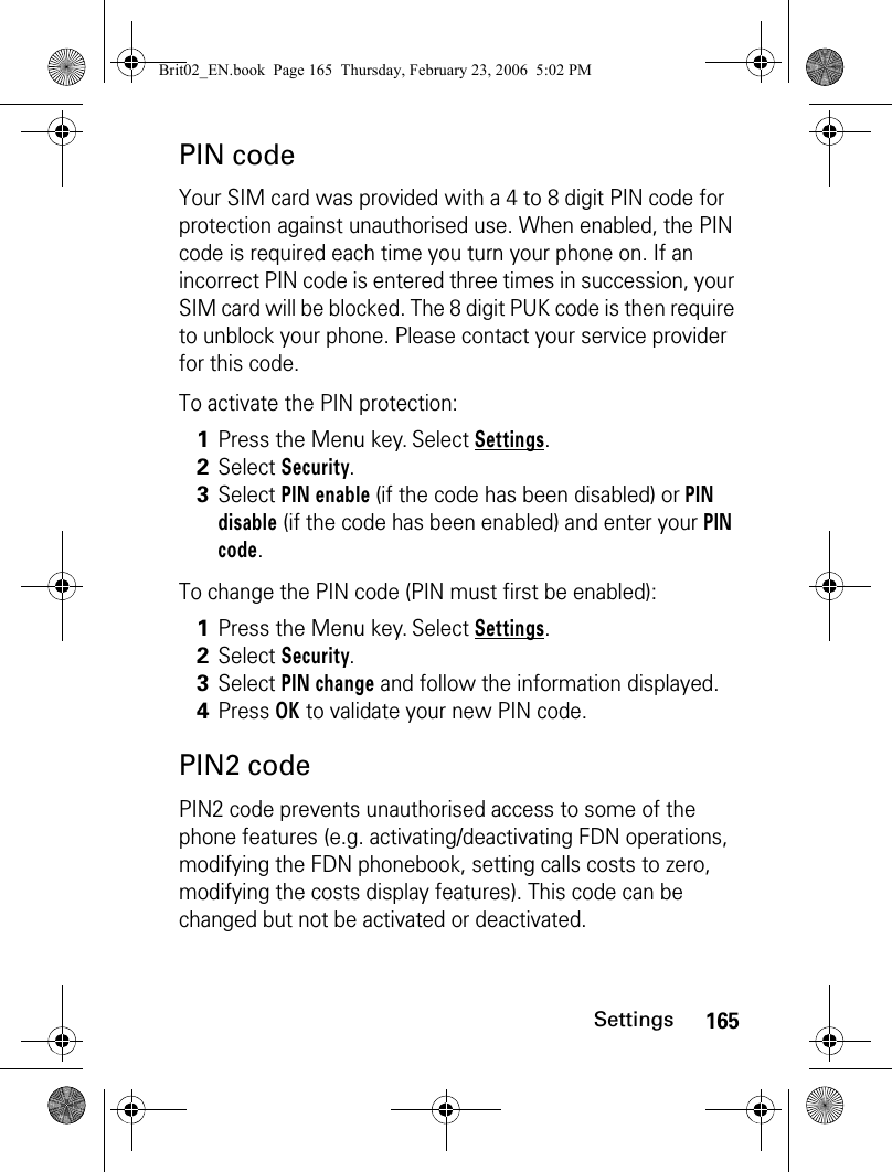 165SettingsPIN codeYour SIM card was provided with a 4 to 8 digit PIN code for protection against unauthorised use. When enabled, the PIN code is required each time you turn your phone on. If an incorrect PIN code is entered three times in succession, your SIM card will be blocked. The 8 digit PUK code is then require to unblock your phone. Please contact your service provider for this code.To activate the PIN protection:To change the PIN code (PIN must first be enabled):PIN2 codePIN2 code prevents unauthorised access to some of the phone features (e.g. activating/deactivating FDN operations, modifying the FDN phonebook, setting calls costs to zero, modifying the costs display features). This code can be changed but not be activated or deactivated.1Press the Menu key. Select Settings.2Select Security.3Select PIN enable (if the code has been disabled) or PIN disable (if the code has been enabled) and enter your PIN code.1Press the Menu key. Select Settings.2Select Security.3Select PIN change and follow the information displayed.4Press OK to validate your new PIN code. Brit02_EN.book  Page 165  Thursday, February 23, 2006  5:02 PM