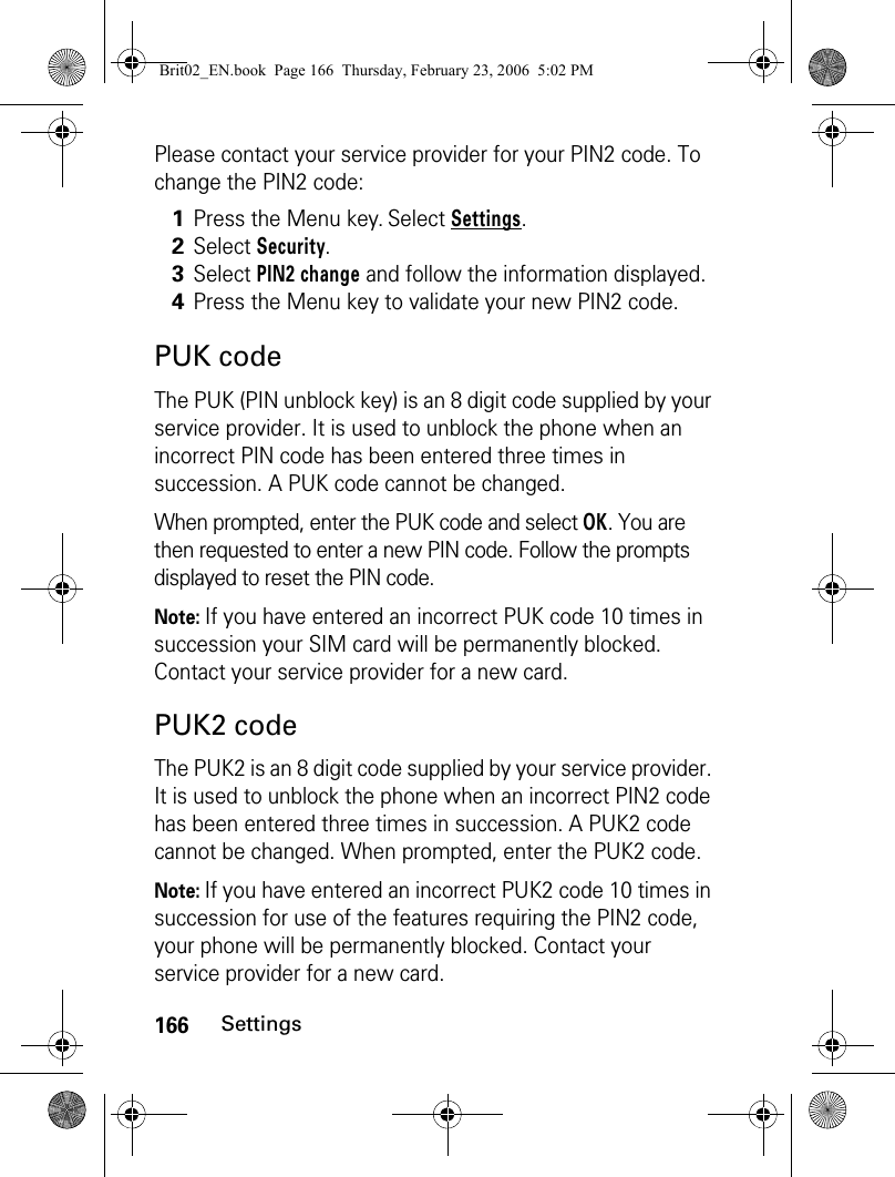 166SettingsPlease contact your service provider for your PIN2 code. To change the PIN2 code:PUK codeThe PUK (PIN unblock key) is an 8 digit code supplied by your service provider. It is used to unblock the phone when an incorrect PIN code has been entered three times in succession. A PUK code cannot be changed. When prompted, enter the PUK code and select OK. You are then requested to enter a new PIN code. Follow the prompts displayed to reset the PIN code.Note: If you have entered an incorrect PUK code 10 times in succession your SIM card will be permanently blocked. Contact your service provider for a new card.PUK2 codeThe PUK2 is an 8 digit code supplied by your service provider. It is used to unblock the phone when an incorrect PIN2 code has been entered three times in succession. A PUK2 code cannot be changed. When prompted, enter the PUK2 code.Note: If you have entered an incorrect PUK2 code 10 times in succession for use of the features requiring the PIN2 code, your phone will be permanently blocked. Contact your service provider for a new card.1Press the Menu key. Select Settings.2Select Security.3Select PIN2 change and follow the information displayed.4Press the Menu key to validate your new PIN2 code. Brit02_EN.book  Page 166  Thursday, February 23, 2006  5:02 PM