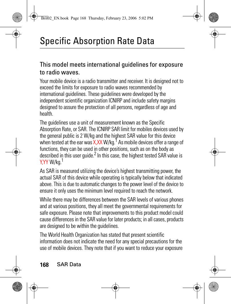 168SAR DataSpecific Absorption Rate DataSAR DataThis model meets international guidelines for exposure to radio waves.Your mobile device is a radio transmitter and receiver. It is designed not to exceed the limits for exposure to radio waves recommended by international guidelines. These guidelines were developed by the independent scientific organization ICNIRP and include safety margins designed to assure the protection of all persons, regardless of age and health.The guidelines use a unit of measurement known as the Specific Absorption Rate, or SAR. The ICNIRP SAR limit for mobiles devices used by the general public is 2 W/kg and the highest SAR value for this device when tested at the ear was X,XX W/kg.1 As mobile devices offer a range of functions, they can be used in other positions, such as on the body as described in this user guide.2 In this case, the highest tested SAR value is Y,Y Y W/kg.1As SAR is measured utilizing the device’s highest transmitting power, the actual SAR of this device while operating is typically below that indicated above. This is due to automatic changes to the power level of the device to ensure it only uses the minimum level required to reach the network.While there may be differences between the SAR levels of various phones and at various positions, they all meet the governmental requirements for safe exposure. Please note that improvements to this product model could cause differences in the SAR value for later products; in all cases, products are designed to be within the guidelines.The World Health Organization has stated that present scientific information does not indicate the need for any special precautions for the use of mobile devices. They note that if you want to reduce your exposure Brit02_EN.book  Page 168  Thursday, February 23, 2006  5:02 PM