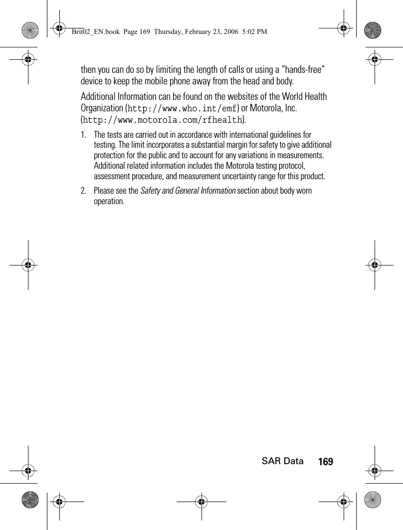169SAR Datathen you can do so by limiting the length of calls or using a “hands-free” device to keep the mobile phone away from the head and body.Additional Information can be found on the websites of the World Health Organization (http://www.who.int/emf) or Motorola, Inc. (http://www.motorola.com/rfhealth).1. The tests are carried out in accordance with international guidelines for testing. The limit incorporates a substantial margin for safety to give additional protection for the public and to account for any variations in measurements. Additional related information includes the Motorola testing protocol, assessment procedure, and measurement uncertainty range for this product.2. Please see the Safety and General Information section about body worn operation.Brit02_EN.book  Page 169  Thursday, February 23, 2006  5:02 PM