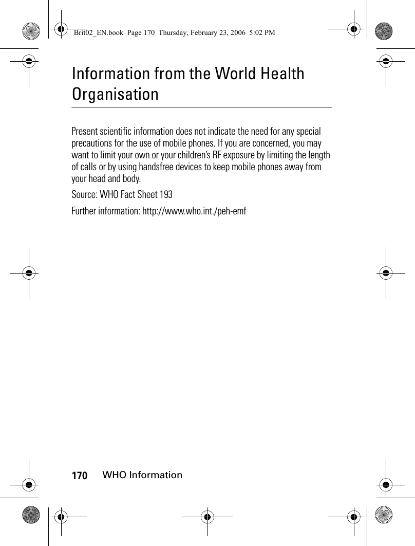 170WHO InformationInformation from the World Health OrganisationWHO Inf ormatio nPresent scientific information does not indicate the need for any special precautions for the use of mobile phones. If you are concerned, you may want to limit your own or your children’s RF exposure by limiting the length of calls or by using handsfree devices to keep mobile phones away from your head and body.Source: WHO Fact Sheet 193 Further information: http://www.who.int./peh-emfBrit02_EN.book  Page 170  Thursday, February 23, 2006  5:02 PM