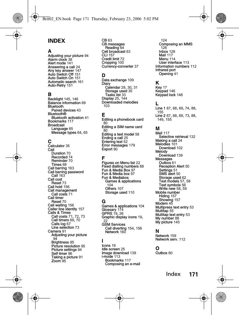 171IndexINDEXAAdjusting your picture 94Alarm clock 38Alert mode 141Answering a call 24Any key answer 147Auto Switch Off 151Auto Switch On 151Automatic search 161Auto-Retry 151BBacklight 145, 146Balance information 69BluetoothPaired devices 43Bluetooth®Bluetooth activation 41Bookmarks 117BroadcastLanguage 65Message types 64, 65CCalculator 35CallDuration 70Recorded 74Reminder 70Times 68Call barring 163Call barring passwordCall 163Call costReset 73Call hold 156Call managementCall costs 71Call timerReset 70Call waiting 156Caller line identity 157Calls &amp; TimesCall costs 71, 72, 73Call timers 69, 70Calls log 67Line selection 73Camera 91Adjusting your picture 94Brightness 95Picture resolution 95Picture settings 94Self timer 96Taking a picture 91Zoom 95CB 63CB messagesReading 64Cell broadcast 63CLI 157Credit limit 72Cropping 100Currency-converter 37DData exchange 109DiaryCalendar 29, 30, 31Storage used 35Tasks list 33Display 25, 144Downloaded melodies 103EEditing a phonebook card 80Editing a SIM name card 80Editing a text model 58Ending a call 25Entering text 52Error messages 179Export 90FFigures on Menu list 22Fixed dialling numbers 88Fun &amp; Media Box 97Fun &amp; Media box 97Fun &amp; MediaboxGames &amp; applications 104Others 107Storage used 110GGames &amp; applications 104Glossary 174GPRS 19, 26Graphic display icons 19, 22GSM ServicesCall diverting 154, 156Network 160IIcons 19Idle screen 25Image download 139i-mode 113Bookmarks 117Composing an e-mail 124Composing an MMS 126Inbox 128Mail 117Menu 114User interface 113Information numbers 112Infrared portOpening 41KKey 17Keypad 146Keypad lock 146LLine 1 67, 68, 69, 74, 88, 155Line 2 67, 68, 69, 73, 88, 149, 155MMail 117Selective retrieval 132Making a call 24Melodies 101Download 102MelodyDownload 139MessagesOutbox 61Reception Alert 50Settings 51SMS alert 50Storage used 62Text models 57, 58Text symbols 56Write new 58, 59Mobile numberHiding 157Showing 157Modem 45Multipress text entry 53Multitap 55Multitap text entry 53My number 88My picture 145NNetwork 159Network serv. 112OOutbox 60Brit02_EN.book  Page 171  Thursday, February 23, 2006  5:02 PM