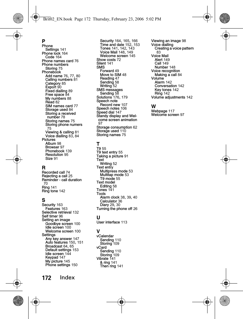 172IndexPPhoneSettings 141Phone lock 164Code 164Phone names card 76Phone numbersStoring 75PhonebookAdd name 76, 77, 80Calling numbers 81Category 85Export 90Fixed dialling 89Free space 84My numbers 88Read 82SIM names card 77Storage used 84Storing a received number 78Storing names 75Storing phone numers 75Viewing &amp; calling 81Voice dialling 83, 84PicturesAlbum 98Browser 97Phonebook 139Resolution 95Size 91RRecorded call 74Rejecting a call 25Reminder - call duration 70Ring 141Ring tone 142SSecurity 163Features 163Selective retrieval 132Self timer 96Setting an imageGoodbye screen 100Idle screen 100Welcome screen 100SettingsAny key answer 147Auto features 150, 151Broadcast 64, 65Default settings 153Idle screen 144Keypad 147My picture 145Phone settings 150Security 164, 165, 166Time and date 152, 153Tones 141, 142, 143Voice Mail 148, 149Welcome screen 145Show costs 72Silent 141SMSForward 49Move to SIM 48Reading 47Sending 58Writing 52SMS messagesSending 58Solutions 176, 179Speech noteRecord new 107Speech notes 106Speed dial 147Standy display and Wel-come screen animation 97Storage consumption 62Storage used 110Storing names 75TT9 55T9 text entry 55Taking a picture 91TextWriting 52Text entryMultipress mode 53Multitap mode 53T9 mode 55Text modelEditing 58Tones 141ToolsAlarm clock 38, 39, 40Calculator 36Diary 29, 30Turning the phone off 26UUser interface 113VvCalendarSending 110Storing 109vCardSending 110Storing 109Vibrate 141&amp; ring 141Then ring 141Viewing an image 98Voice diallingCreating a voice pattern 83Voice MailAlert 149Call 149Number 148Voice recognitionMaking a call 84VolumeAlarm 142Conversation 142Key tones 142Ring 142Volume adjustments 142WWebpage 117Welcome screen 97Brit02_EN.book  Page 172  Thursday, February 23, 2006  5:02 PM