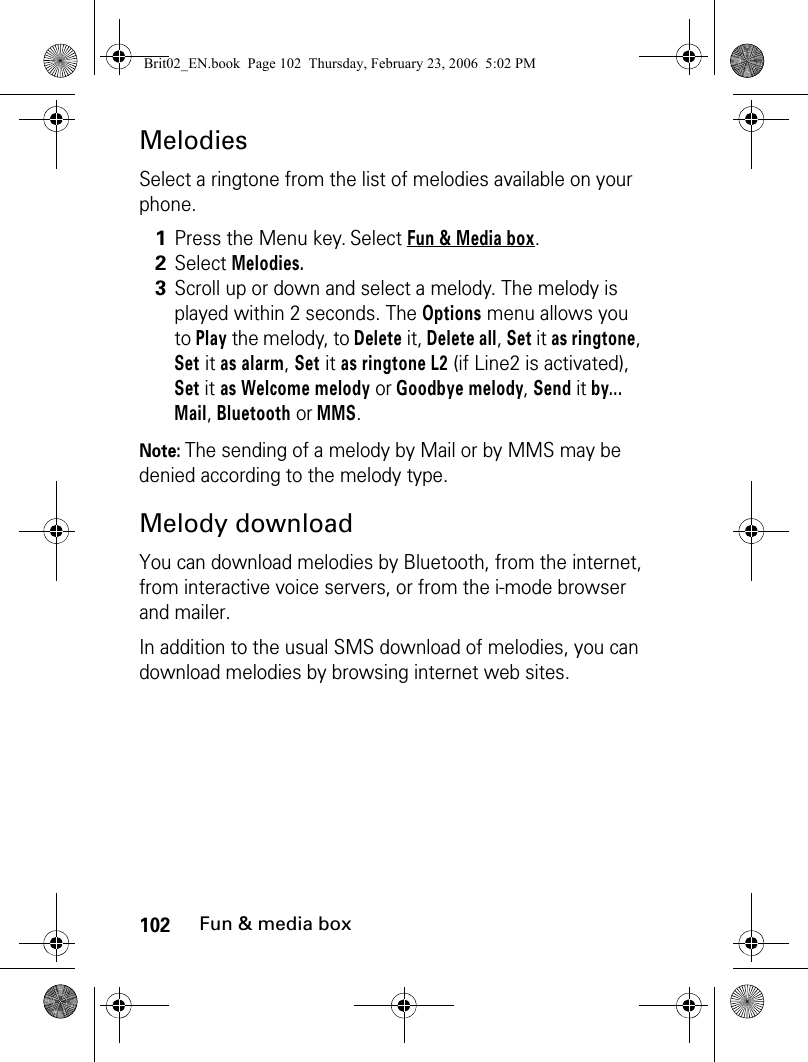 102Fun &amp; media boxMelodiesSelect a ringtone from the list of melodies available on your phone.Note: The sending of a melody by Mail or by MMS may be denied according to the melody type.Melody downloadYou can download melodies by Bluetooth, from the internet, from interactive voice servers, or from the i-mode browser and mailer.In addition to the usual SMS download of melodies, you can download melodies by browsing internet web sites. 1Press the Menu key. Select Fun &amp; Media box.2Select Melodies.3Scroll up or down and select a melody. The melody is played within 2 seconds. The Options menu allows you to Play the melody, to Delete it, Delete all, Set it as ringtone, Set it as alarm, Set it as ringtone L2 (if Line2 is activated), Set it as Welcome melody or Goodbye melody, Send it by... Mail, Bluetooth or MMS.Brit02_EN.book  Page 102  Thursday, February 23, 2006  5:02 PM