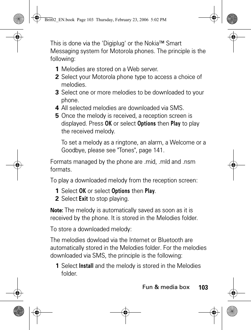 103Fun &amp; media boxThis is done via the &apos;Digiplug&apos; or the Nokia™ Smart Messaging system for Motorola phones. The principle is the following:Formats managed by the phone are .mid, .mld and .nsm formats.To play a downloaded melody from the reception screen:Note: The melody is automatically saved as soon as it is received by the phone. It is stored in the Melodies folder.To store a downloaded melody:The melodies dowload via the Internet or Bluetooth are automatically stored in the Melodies folder. For the melodies downloaded via SMS, the principle is the following:1Melodies are stored on a Web server.2Select your Motorola phone type to access a choice of melodies.3Select one or more melodies to be downloaded to your phone.4All selected melodies are downloaded via SMS.5Once the melody is received, a reception screen is displayed. Press OK or select Options then Play to play the received melody. To set a melody as a ringtone, an alarm, a Welcome or a Goodbye, please see &quot;Tones&quot;, page 141.1Select OK or select Options then Play.2Select Exit to stop playing. 1Select Install and the melody is stored in the Melodies folder.Brit02_EN.book  Page 103  Thursday, February 23, 2006  5:02 PM