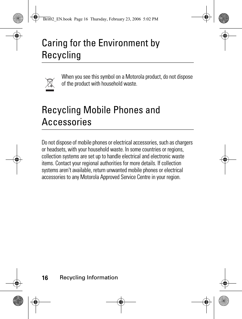 16Recycling InformationCaring for the Environment by RecyclingRecycling InformationWhen you see this symbol on a Motorola product, do not dispose of the product with household waste.Recycling Mobile Phones and AccessoriesDo not dispose of mobile phones or electrical accessories, such as chargers or headsets, with your household waste. In some countries or regions, collection systems are set up to handle electrical and electronic waste items. Contact your regional authorities for more details. If collection systems aren’t available, return unwanted mobile phones or electrical accessories to any Motorola Approved Service Centre in your region.Brit02_EN.book  Page 16  Thursday, February 23, 2006  5:02 PM