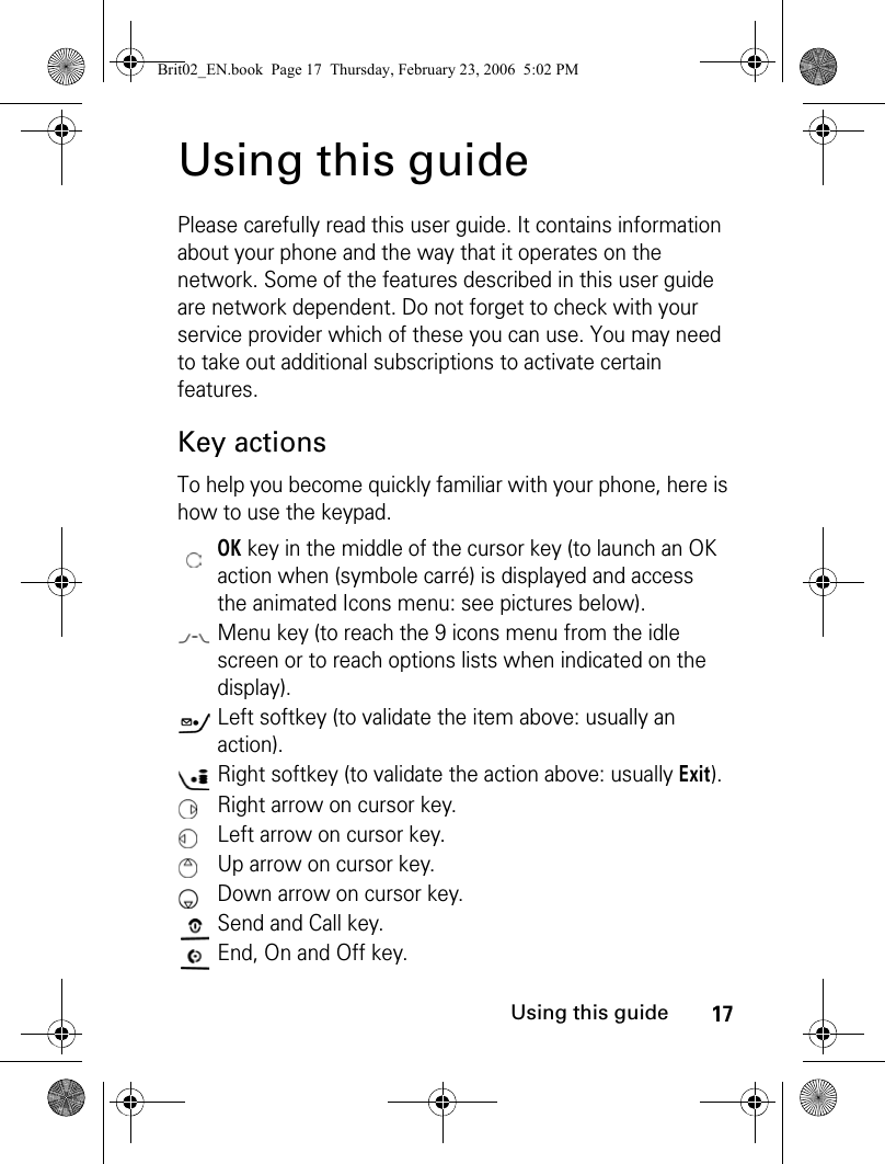 17Using this guideUsing this guidePlease carefully read this user guide. It contains information about your phone and the way that it operates on the network. Some of the features described in this user guide are network dependent. Do not forget to check with your service provider which of these you can use. You may need to take out additional subscriptions to activate certain features.Key actionsTo help you become quickly familiar with your phone, here is how to use the keypad.OK key in the middle of the cursor key (to launch an OK action when (symbole carré) is displayed and access the animated Icons menu: see pictures below).Menu key (to reach the 9 icons menu from the idle screen or to reach options lists when indicated on the display).Left softkey (to validate the item above: usually an action).Right softkey (to validate the action above: usually Exit).Right arrow on cursor key.Left arrow on cursor key.Up arrow on cursor key.Down arrow on cursor key.Send and Call key.End, On and Off key.Brit02_EN.book  Page 17  Thursday, February 23, 2006  5:02 PM