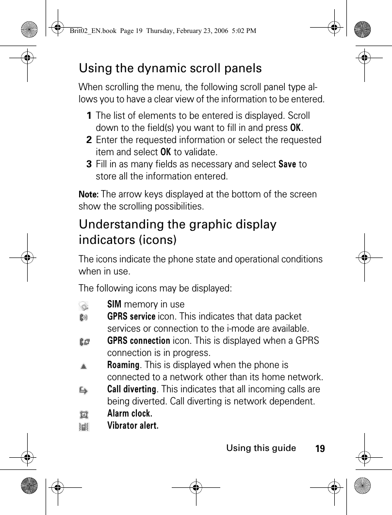 19Using this guideUsing the dynamic scroll panelsWhen scrolling the menu, the following scroll panel type al-lows you to have a clear view of the information to be entered.Note: The arrow keys displayed at the bottom of the screen show the scrolling possibilities.Understanding the graphic display indicators (icons)The icons indicate the phone state and operational conditions when in use.The following icons may be displayed:1The list of elements to be entered is displayed. Scroll down to the field(s) you want to fill in and press OK. 2Enter the requested information or select the requested item and select OK to validate. 3Fill in as many fields as necessary and select Save to store all the information entered.SIM memory in useGPRS service icon. This indicates that data packet services or connection to the i-mode are available.GPRS connection icon. This is displayed when a GPRS connection is in progress.Roaming. This is displayed when the phone is connected to a network other than its home network.Call diverting. This indicates that all incoming calls are being diverted. Call diverting is network dependent.Alarm clock.Vibrator alert.Brit02_EN.book  Page 19  Thursday, February 23, 2006  5:02 PM