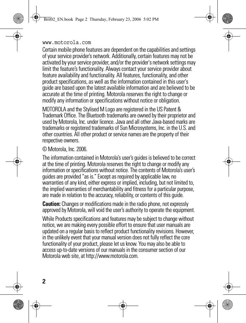 2www.motorola.comCertain mobile phone features are dependent on the capabilities and settings of your service provider’s network. Additionally, certain features may not be activated by your service provider, and/or the provider&apos;s network settings may limit the feature’s functionality. Always contact your service provider about feature availability and functionality. All features, functionality, and other product specifications, as well as the information contained in this user&apos;s guide are based upon the latest available information and are believed to be accurate at the time of printing. Motorola reserves the right to change or modify any information or specifications without notice or obligation.MOTOROLA and the Stylised M Logo are registered in the US Patent &amp; Trademark Office. The Bluetooth trademarks are owned by their proprietor and used by Motorola, Inc. under licence. Java and all other Java-based marks are trademarks or registered trademarks of Sun Microsystems, Inc. in the U.S. and other countries. All other product or service names are the property of their respective owners.© Motorola, Inc. 2006.The information contained in Motorola’s user’s guides is believed to be correct at the time of printing. Motorola reserves the right to change or modify any information or specifications without notice. The contents of Motorola’s user’s guides are provided “as is.” Except as required by applicable law, no warranties of any kind, either express or implied, including, but not limited to, the implied warranties of merchantability and fitness for a particular purpose, are made in relation to the accuracy, reliability, or contents of this guide.Caution: Changes or modifications made in the radio phone, not expressly approved by Motorola, will void the user’s authority to operate the equipment.While Products specifications and features may be subject to change without notice, we are making every possible effort to ensure that user manuals are updated on a regular basis to reflect product functionality revisions. However, in the unlikely event that your manual version does not fully reflect the core functionality of your product, please let us know. You may also be able to access up-to-date versions of our manuals in the consumer section of our Motorola web site, at http://www.motorola.com.Brit02_EN.book  Page 2  Thursday, February 23, 2006  5:02 PM