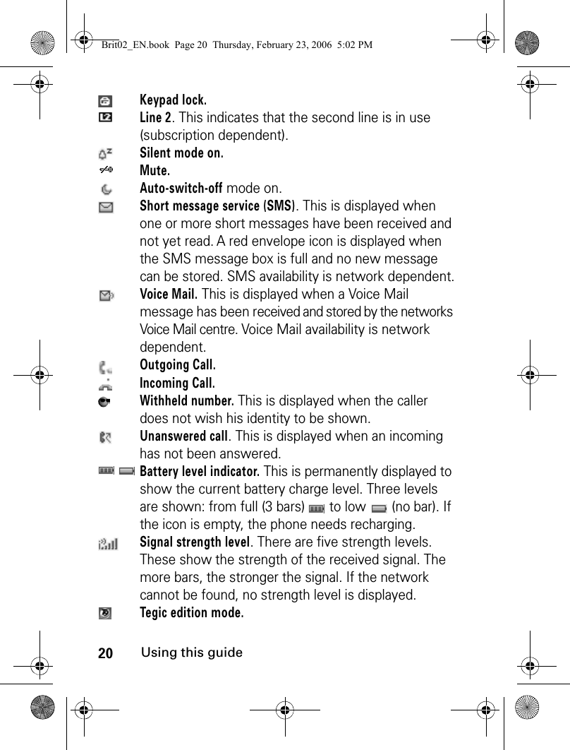 20Using this guideKeypad lock. Line 2. This indicates that the second line is in use (subscription dependent).Silent mode on.Mute.Auto-switch-off mode on.Short message service (SMS). This is displayed when one or more short messages have been received and not yet read. A red envelope icon is displayed when the SMS message box is full and no new message can be stored. SMS availability is network dependent.Voice Mail. This is displayed when a Voice Mail message has been received and stored by the networks Voice Mail centre. Voice Mail availability is network dependent.Outgoing Call.Incoming Call.Withheld number. This is displayed when the caller does not wish his identity to be shown.Unanswered call. This is displayed when an incoming has not been answered.Battery level indicator. This is permanently displayed to show the current battery charge level. Three levels are shown: from full (3 bars)   to low   (no bar). If the icon is empty, the phone needs recharging.Signal strength level. There are five strength levels. These show the strength of the received signal. The more bars, the stronger the signal. If the network cannot be found, no strength level is displayed.Tegic edition mode.Brit02_EN.book  Page 20  Thursday, February 23, 2006  5:02 PM