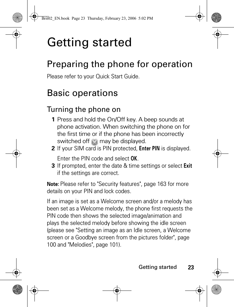 23Getting startedGetting startedPreparing the phone for operationPlease refer to your Quick Start Guide.Basic operationsTurning the phone onNote: Please refer to &quot;Security features&quot;, page 163 for more details on your PIN and lock codes.If an image is set as a Welcome screen and/or a melody has been set as a Welcome melody, the phone first requests the PIN code then shows the selected image/animation and plays the selected melody before showing the idle screen (please see &quot;Setting an image as an Idle screen, a Welcome screen or a Goodbye screen from the pictures folder&quot;, page 100 and &quot;Melodies&quot;, page 101).1Press and hold the On/Off key. A beep sounds at phone activation. When switching the phone on for the first time or if the phone has been incorrectly switched off   may be displayed.2If your SIM card is PIN protected, Enter PIN is displayed.Enter the PIN code and select OK.3If prompted, enter the date &amp; time settings or select Exit if the settings are correct.Brit02_EN.book  Page 23  Thursday, February 23, 2006  5:02 PM