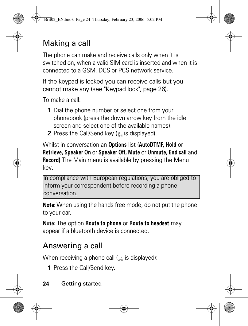 24Getting startedMaking a callThe phone can make and receive calls only when it is switched on, when a valid SIM card is inserted and when it is connected to a GSM, DCS or PCS network service. If the keypad is locked you can receive calls but you cannot make any (see &quot;Keypad lock&quot;, page 26).To make a call:Whilst in conversation an Options list (AutoDTMF, Hold or Retrieve, Speaker On or Speaker Off, Mute or Unmute, End call and Record) The Main menu is available by pressing the Menu key. Note: When using the hands free mode, do not put the phone to your ear.Note: The option Route to phone or Route to headset may appear if a bluetooth device is connected.Answering a callWhen receiving a phone call (  is displayed):1Dial the phone number or select one from your phonebook (press the down arrow key from the idle screen and select one of the available names).2Press the Call/Send key (  is displayed).In compliance with European regulations, you are obliged to inform your correspondent before recording a phone conversation.1Press the Call/Send key.Brit02_EN.book  Page 24  Thursday, February 23, 2006  5:02 PM