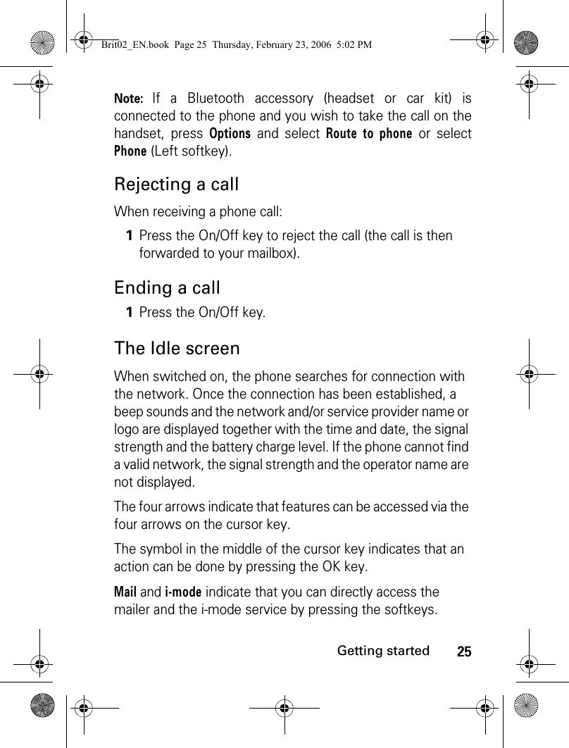 25Getting startedNote: If a Bluetooth accessory (headset or car kit) isconnected to the phone and you wish to take the call on thehandset, press Options and select Route to phone or selectPhone (Left softkey).Rejecting a callWhen receiving a phone call:Ending a callThe Idle screenWhen switched on, the phone searches for connection with the network. Once the connection has been established, a beep sounds and the network and/or service provider name or logo are displayed together with the time and date, the signal strength and the battery charge level. If the phone cannot find a valid network, the signal strength and the operator name are not displayed.The four arrows indicate that features can be accessed via the four arrows on the cursor key.The symbol in the middle of the cursor key indicates that an action can be done by pressing the OK key.Mail and i-mode indicate that you can directly access the mailer and the i-mode service by pressing the softkeys. 1Press the On/Off key to reject the call (the call is then forwarded to your mailbox).1Press the On/Off key.Brit02_EN.book  Page 25  Thursday, February 23, 2006  5:02 PM