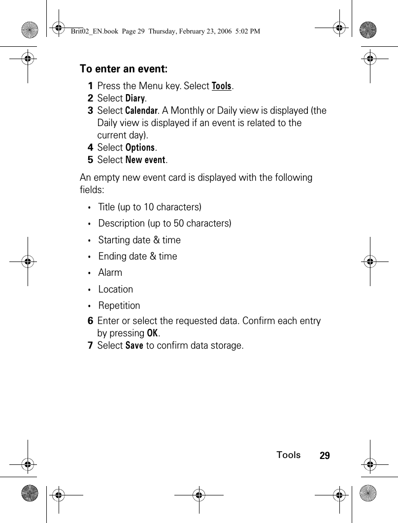 29ToolsTo enter an event:An empty new event card is displayed with the following fields:•Title (up to 10 characters)•Description (up to 50 characters)•Starting date &amp; time•Ending date &amp; time•Alarm •Location•Repetition1Press the Menu key. Select Tools.2Select Diary.3Select Calendar. A Monthly or Daily view is displayed (the Daily view is displayed if an event is related to the current day).4Select Options.5Select New event. 6Enter or select the requested data. Confirm each entry by pressing OK. 7Select Save to confirm data storage.Brit02_EN.book  Page 29  Thursday, February 23, 2006  5:02 PM