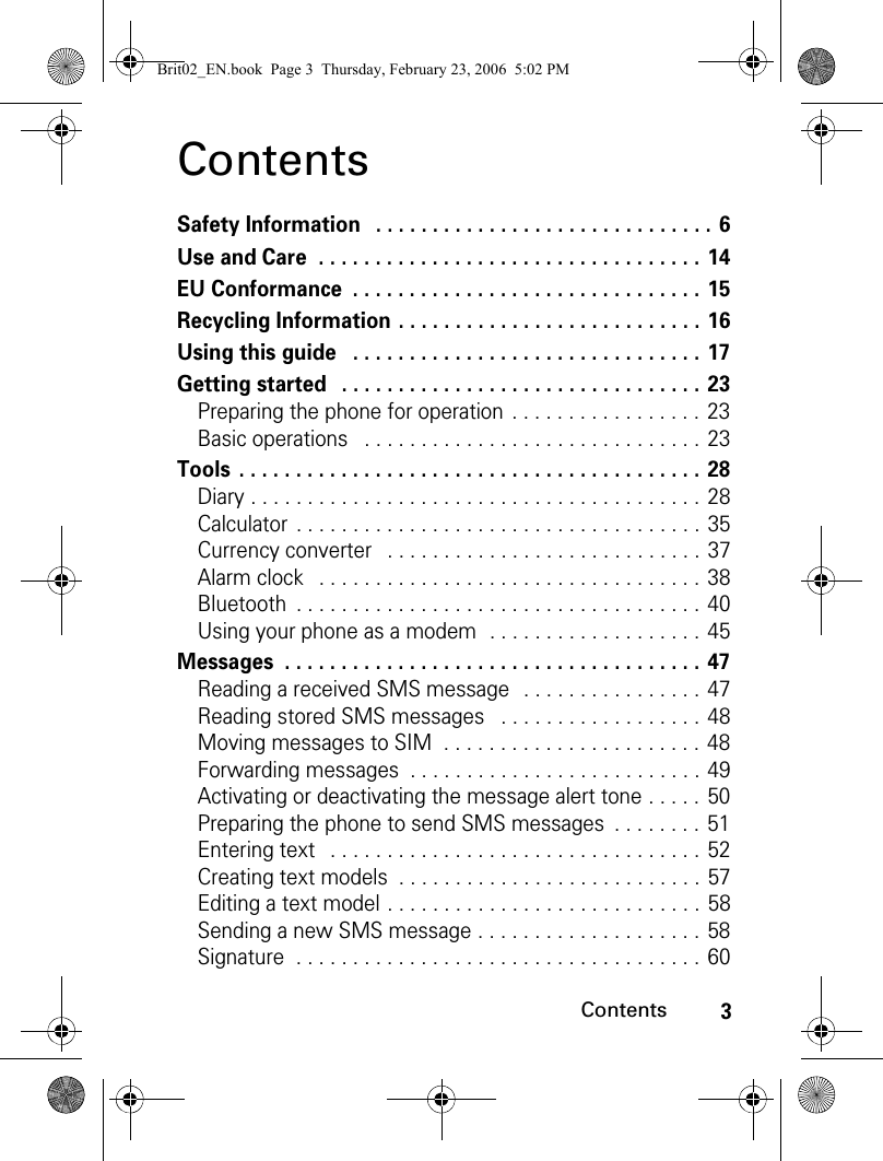 3ContentsContentsSafety Information   . . . . . . . . . . . . . . . . . . . . . . . . . . . . . . 6Use and Care  . . . . . . . . . . . . . . . . . . . . . . . . . . . . . . . . . . 14EU Conformance  . . . . . . . . . . . . . . . . . . . . . . . . . . . . . . . 15Recycling Information . . . . . . . . . . . . . . . . . . . . . . . . . . . 16Using this guide   . . . . . . . . . . . . . . . . . . . . . . . . . . . . . . . 17Getting started   . . . . . . . . . . . . . . . . . . . . . . . . . . . . . . . . 23Preparing the phone for operation  . . . . . . . . . . . . . . . . . 23Basic operations   . . . . . . . . . . . . . . . . . . . . . . . . . . . . . . 23Tools  . . . . . . . . . . . . . . . . . . . . . . . . . . . . . . . . . . . . . . . . . 28Diary . . . . . . . . . . . . . . . . . . . . . . . . . . . . . . . . . . . . . . . . 28Calculator  . . . . . . . . . . . . . . . . . . . . . . . . . . . . . . . . . . . . 35Currency converter   . . . . . . . . . . . . . . . . . . . . . . . . . . . . 37Alarm clock   . . . . . . . . . . . . . . . . . . . . . . . . . . . . . . . . . . 38Bluetooth  . . . . . . . . . . . . . . . . . . . . . . . . . . . . . . . . . . . . 40Using your phone as a modem  . . . . . . . . . . . . . . . . . . . 45Messages  . . . . . . . . . . . . . . . . . . . . . . . . . . . . . . . . . . . . . 47Reading a received SMS message  . . . . . . . . . . . . . . . . 47Reading stored SMS messages   . . . . . . . . . . . . . . . . . . 48Moving messages to SIM  . . . . . . . . . . . . . . . . . . . . . . . 48Forwarding messages  . . . . . . . . . . . . . . . . . . . . . . . . . . 49Activating or deactivating the message alert tone . . . . . 50Preparing the phone to send SMS messages  . . . . . . . . 51Entering text   . . . . . . . . . . . . . . . . . . . . . . . . . . . . . . . . . 52Creating text models  . . . . . . . . . . . . . . . . . . . . . . . . . . . 57Editing a text model . . . . . . . . . . . . . . . . . . . . . . . . . . . . 58Sending a new SMS message . . . . . . . . . . . . . . . . . . . . 58Signature  . . . . . . . . . . . . . . . . . . . . . . . . . . . . . . . . . . . . 60Brit02_EN.book  Page 3  Thursday, February 23, 2006  5:02 PM