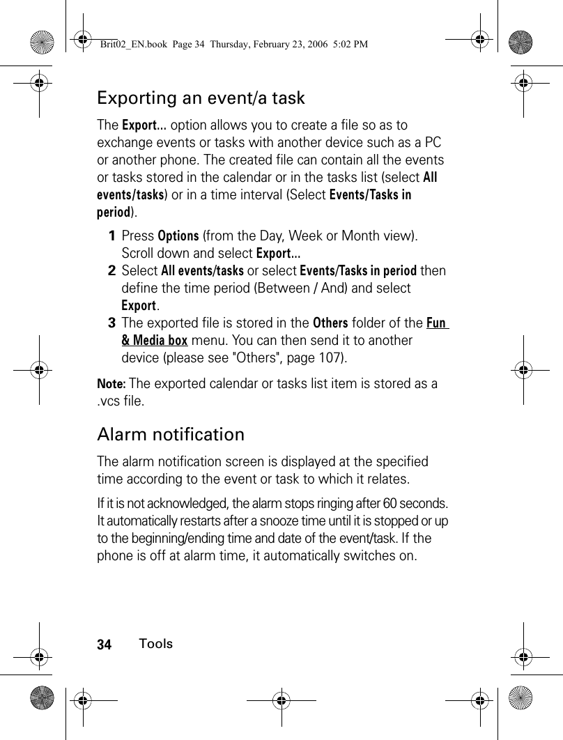 34ToolsExporting an event/a taskThe Export... option allows you to create a file so as to exchange events or tasks with another device such as a PC or another phone. The created file can contain all the events or tasks stored in the calendar or in the tasks list (select All events/tasks) or in a time interval (Select Events/Tasks in period).Note: The exported calendar or tasks list item is stored as a .vcs file.Alarm notificationThe alarm notification screen is displayed at the specified time according to the event or task to which it relates.If it is not acknowledged, the alarm stops ringing after 60 seconds. It automatically restarts after a snooze time until it is stopped or up to the beginning/ending time and date of the event/task. If the phone is off at alarm time, it automatically switches on.1Press Options (from the Day, Week or Month view). Scroll down and select Export...2Select All events/tasks or select Events/Tasks in period then define the time period (Between / And) and select Export.3The exported file is stored in the Others folder of the Fun &amp; Media box menu. You can then send it to another device (please see &quot;Others&quot;, page 107).Brit02_EN.book  Page 34  Thursday, February 23, 2006  5:02 PM