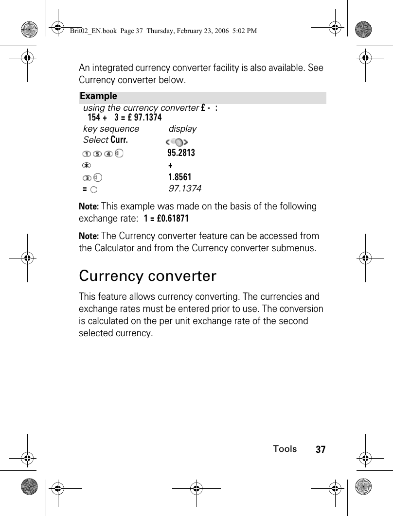 37ToolsAn integrated currency converter facility is also available. See Currency converter below.Note: This example was made on the basis of the following exchange rate: 1 = £0.61871Note: The Currency converter feature can be accessed from the Calculator and from the Currency converter submenus.Currency converterThis feature allows currency converting. The currencies and exchange rates must be entered prior to use. The conversion is calculated on the per unit exchange rate of the second selected currency.Exampleusing the currency converter £ -  :  154 +   3 = £ 97.1374key sequence displaySelect Curr.        95.2813   +    1.8561=    97.1374Brit02_EN.book  Page 37  Thursday, February 23, 2006  5:02 PM