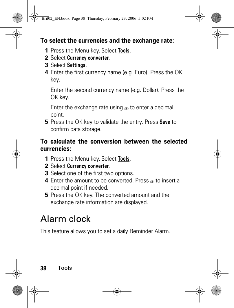 38ToolsTo select the currencies and the exchange rate:To calculate the conversion between the selectedcurrencies:Alarm clockThis feature allows you to set a daily Reminder Alarm.1Press the Menu key. Select Tools.2Select Currency converter.3Select Settings.4Enter the first currency name (e.g. Euro). Press the OK key.Enter the second currency name (e.g. Dollar). Press the OK key.Enter the exchange rate using   to enter a decimal point.5Press the OK key to validate the entry. Press Save to confirm data storage.1Press the Menu key. Select Tools.2Select Currency converter.3Select one of the first two options.4Enter the amount to be converted. Press   to insert a decimal point if needed.5Press the OK key. The converted amount and the exchange rate information are displayed.Brit02_EN.book  Page 38  Thursday, February 23, 2006  5:02 PM