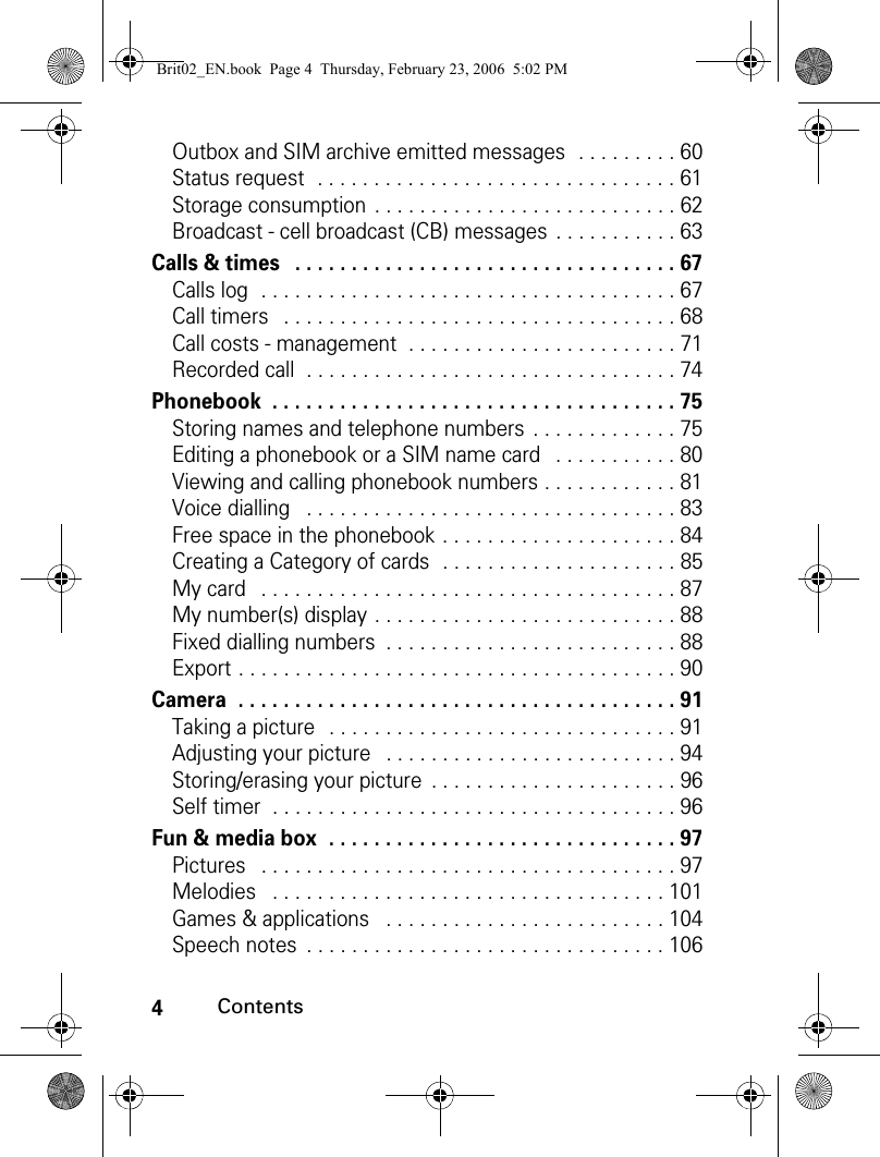 4ContentsOutbox and SIM archive emitted messages  . . . . . . . . . 60Status request  . . . . . . . . . . . . . . . . . . . . . . . . . . . . . . . . 61Storage consumption  . . . . . . . . . . . . . . . . . . . . . . . . . . . 62Broadcast - cell broadcast (CB) messages  . . . . . . . . . . . 63Calls &amp; times   . . . . . . . . . . . . . . . . . . . . . . . . . . . . . . . . . . 67Calls log  . . . . . . . . . . . . . . . . . . . . . . . . . . . . . . . . . . . . . 67Call timers   . . . . . . . . . . . . . . . . . . . . . . . . . . . . . . . . . . . 68Call costs - management  . . . . . . . . . . . . . . . . . . . . . . . . 71Recorded call  . . . . . . . . . . . . . . . . . . . . . . . . . . . . . . . . . 74Phonebook  . . . . . . . . . . . . . . . . . . . . . . . . . . . . . . . . . . . . 75Storing names and telephone numbers  . . . . . . . . . . . . . 75Editing a phonebook or a SIM name card   . . . . . . . . . . . 80Viewing and calling phonebook numbers . . . . . . . . . . . . 81Voice dialling   . . . . . . . . . . . . . . . . . . . . . . . . . . . . . . . . . 83Free space in the phonebook . . . . . . . . . . . . . . . . . . . . . 84Creating a Category of cards  . . . . . . . . . . . . . . . . . . . . . 85My card   . . . . . . . . . . . . . . . . . . . . . . . . . . . . . . . . . . . . . 87My number(s) display . . . . . . . . . . . . . . . . . . . . . . . . . . . 88Fixed dialling numbers  . . . . . . . . . . . . . . . . . . . . . . . . . . 88Export . . . . . . . . . . . . . . . . . . . . . . . . . . . . . . . . . . . . . . . 90Camera  . . . . . . . . . . . . . . . . . . . . . . . . . . . . . . . . . . . . . . . 91Taking a picture  . . . . . . . . . . . . . . . . . . . . . . . . . . . . . . . 91Adjusting your picture   . . . . . . . . . . . . . . . . . . . . . . . . . . 94Storing/erasing your picture  . . . . . . . . . . . . . . . . . . . . . . 96Self timer  . . . . . . . . . . . . . . . . . . . . . . . . . . . . . . . . . . . . 96Fun &amp; media box  . . . . . . . . . . . . . . . . . . . . . . . . . . . . . . . 97Pictures   . . . . . . . . . . . . . . . . . . . . . . . . . . . . . . . . . . . . . 97Melodies   . . . . . . . . . . . . . . . . . . . . . . . . . . . . . . . . . . . 101Games &amp; applications   . . . . . . . . . . . . . . . . . . . . . . . . . 104Speech notes  . . . . . . . . . . . . . . . . . . . . . . . . . . . . . . . . 106Brit02_EN.book  Page 4  Thursday, February 23, 2006  5:02 PM