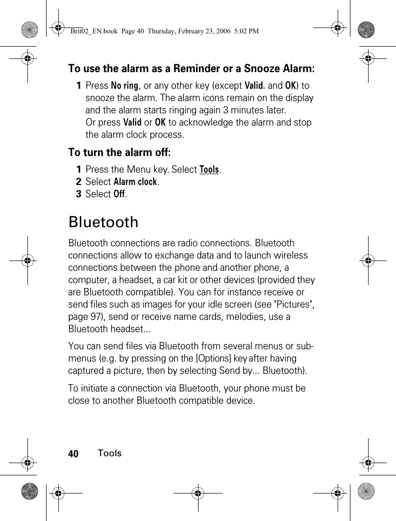 40ToolsTo use the alarm as a Reminder or a Snooze Alarm:To turn the alarm off:BluetoothBluetooth connections are radio connections. Bluetooth connections allow to exchange data and to launch wireless connections between the phone and another phone, a computer, a headset, a car kit or other devices (provided they are Bluetooth compatible). You can for instance receive or send files such as images for your idle screen (see &quot;Pictures&quot;, page 97), send or receive name cards, melodies, use a Bluetooth headset...You can send files via Bluetooth from several menus or sub-menus (e.g. by pressing on the [Options] key after having captured a picture, then by selecting Send by... Bluetooth).To initiate a connection via Bluetooth, your phone must be close to another Bluetooth compatible device.1Press No ring, or any other key (except Valid. and OK) to snooze the alarm. The alarm icons remain on the display and the alarm starts ringing again 3 minutes later.Or press Valid or OK to acknowledge the alarm and stop the alarm clock process.1Press the Menu key. Select Tools.2Select Alarm clock.3Select Off. Brit02_EN.book  Page 40  Thursday, February 23, 2006  5:02 PM