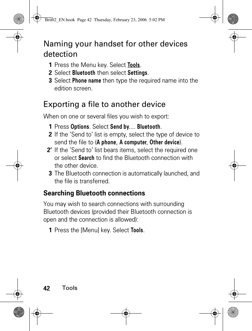 42ToolsNaming your handset for other devices detectionExporting a file to another deviceWhen on one or several files you wish to export: Searching Bluetooth connectionsYou may wish to search connections with surrounding Bluetooth devices (provided their Bluetooth connection is open and the connection is allowed):1Press the Menu key. Select Tools.2Select Bluetooth then select Settings.3Select Phone name then type the required name into the edition screen. 1Press Options. Select Send by.... Bluetooth.2If the ’Send to’ list is empty, select the type of device to send the file to (A phone, A computer, Other device).2’If the ’Send to’ list bears items, select the required one or select Search to find the Bluetooth connection with the other device.3The Bluetooth connection is automatically launched, and the file is transferred.1Press the [Menu] key. Select Tools.Brit02_EN.book  Page 42  Thursday, February 23, 2006  5:02 PM