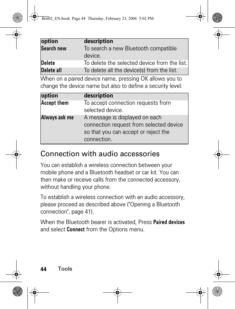 44ToolsWhen on a paired device name, pressing OK allows you to change the device name but also to define a security level:Connection with audio accessoriesYou can establish a wireless connection between your mobile phone and a Bluetooth headset or car kit. You can then make or receive calls from the connected accessory, without handling your phone.To establish a wireless connection with an audio accessory, please proceed as described above (&quot;Opening a Bluetooth connection&quot;, page 41).When the Bluetooth bearer is activated, Press Paired devices and select Connect from the Options menu.Search newTo search a new Bluetooth compatible device.DeleteTo delete the selected device from the list.Delete allTo delete all the device(s) from the list.option descriptionAccept themTo accept connection requests from selected device.Always ask meA message is displayed on each connection request from selected device so that you can accept or reject the connection.option descriptionBrit02_EN.book  Page 44  Thursday, February 23, 2006  5:02 PM