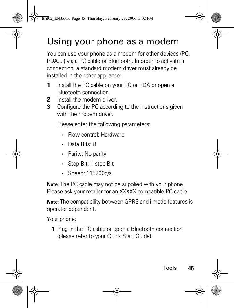 45ToolsUsing your phone as a modemYou can use your phone as a modem for other devices (PC, PDA,...) via a PC cable or Bluetooth. In order to activate a connection, a standard modem driver must already be installed in the other appliance: Note: The PC cable may not be supplied with your phone. Please ask your retailer for an XXXXX compatible PC cable.Note: The compatibility between GPRS and i-mode features is operator dependent.Your phone:1Install the PC cable on your PC or PDA or open a Bluetooth connection.2Install the modem driver.3Configure the PC according to the instructions given with the modem driver.Please enter the following parameters:•Flow control: Hardware•Data Bits: 8•Parity: No parity•Stop Bit: 1 stop Bit•Speed: 115200b/s.1Plug in the PC cable or open a Bluetooth connection (please refer to your Quick Start Guide).Brit02_EN.book  Page 45  Thursday, February 23, 2006  5:02 PM