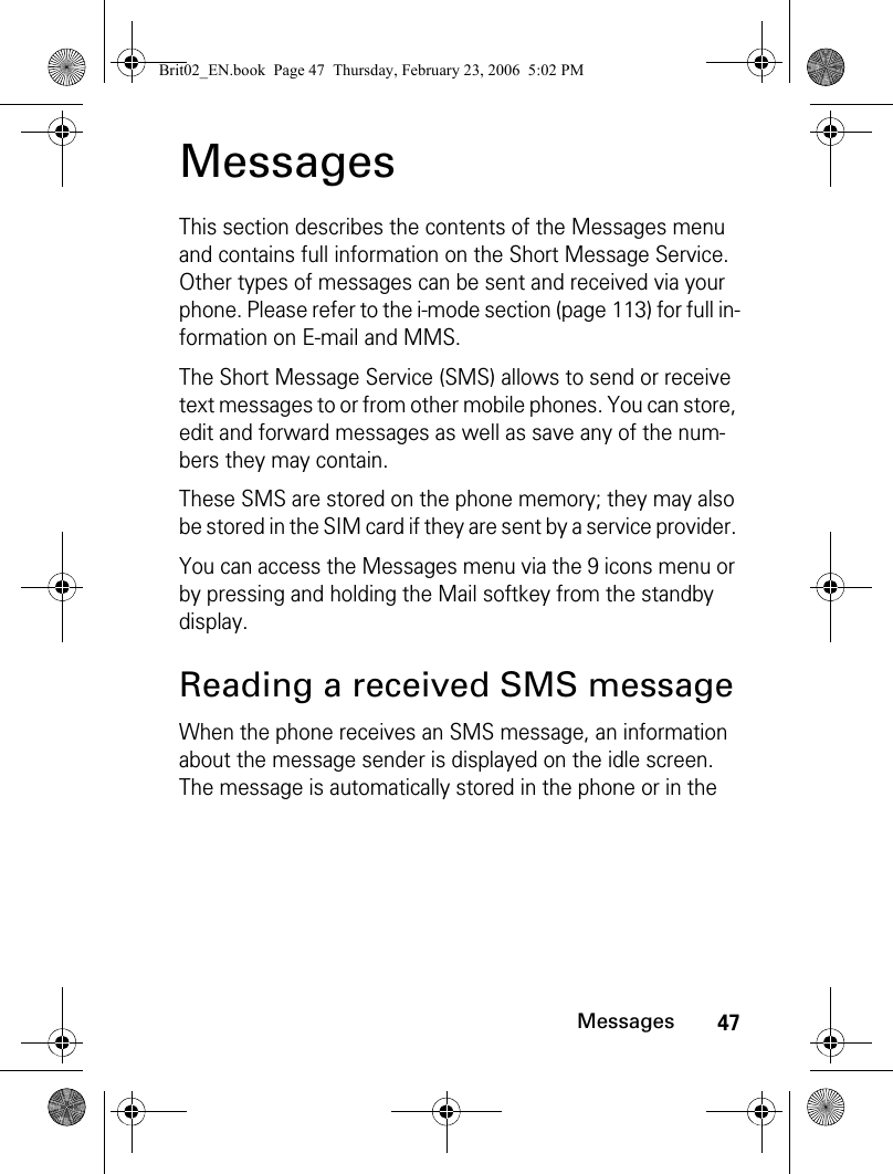 47MessagesMessagesThis section describes the contents of the Messages menu and contains full information on the Short Message Service. Other types of messages can be sent and received via your phone. Please refer to the i-mode section (page 113) for full in-formation on E-mail and MMS.The Short Message Service (SMS) allows to send or receive text messages to or from other mobile phones. You can store, edit and forward messages as well as save any of the num-bers they may contain.These SMS are stored on the phone memory; they may also be stored in the SIM card if they are sent by a service provider. You can access the Messages menu via the 9 icons menu or by pressing and holding the Mail softkey from the standby display.Reading a received SMS messageWhen the phone receives an SMS message, an information about the message sender is displayed on the idle screen. The message is automatically stored in the phone or in the Brit02_EN.book  Page 47  Thursday, February 23, 2006  5:02 PM