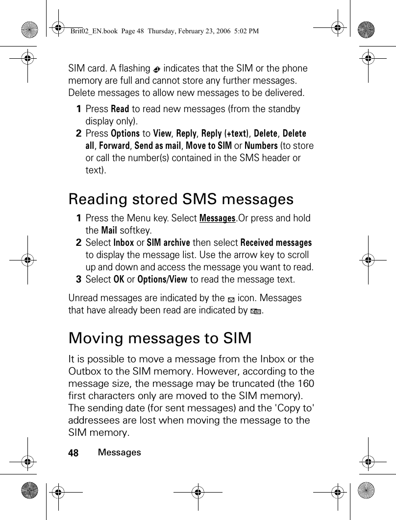 48MessagesSIM card. A flashing   indicates that the SIM or the phone memory are full and cannot store any further messages. Delete messages to allow new messages to be delivered.Reading stored SMS messagesUnread messages are indicated by the   icon. Messages that have already been read are indicated by  .Moving messages to SIMIt is possible to move a message from the Inbox or the Outbox to the SIM memory. However, according to the message size, the message may be truncated (the 160 first characters only are moved to the SIM memory). The sending date (for sent messages) and the &apos;Copy to&apos; addressees are lost when moving the message to the SIM memory.1Press Read to read new messages (from the standby display only).2Press Options to View, Reply, Reply (+text), Delete, Delete all, Forward, Send as mail, Move to SIM or Numbers (to store or call the number(s) contained in the SMS header or text).1Press the Menu key. Select Messages.Or press and hold the Mail softkey.2Select Inbox or SIM archive then select Received messages to display the message list. Use the arrow key to scroll up and down and access the message you want to read. 3Select OK or Options/View to read the message text.Brit02_EN.book  Page 48  Thursday, February 23, 2006  5:02 PM