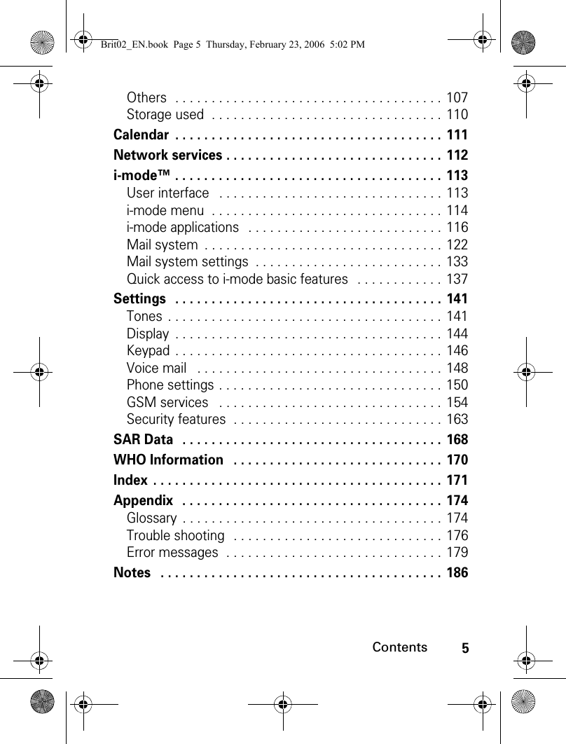 5ContentsOthers  . . . . . . . . . . . . . . . . . . . . . . . . . . . . . . . . . . . . . 107Storage used  . . . . . . . . . . . . . . . . . . . . . . . . . . . . . . . . 110Calendar  . . . . . . . . . . . . . . . . . . . . . . . . . . . . . . . . . . . . . 111Network services . . . . . . . . . . . . . . . . . . . . . . . . . . . . . . 112i-mode™ . . . . . . . . . . . . . . . . . . . . . . . . . . . . . . . . . . . . . 113User interface   . . . . . . . . . . . . . . . . . . . . . . . . . . . . . . . 113i-mode menu  . . . . . . . . . . . . . . . . . . . . . . . . . . . . . . . . 114i-mode applications   . . . . . . . . . . . . . . . . . . . . . . . . . . . 116Mail system  . . . . . . . . . . . . . . . . . . . . . . . . . . . . . . . . . 122Mail system settings  . . . . . . . . . . . . . . . . . . . . . . . . . . 133Quick access to i-mode basic features   . . . . . . . . . . . . 137Settings   . . . . . . . . . . . . . . . . . . . . . . . . . . . . . . . . . . . . . 141Tones  . . . . . . . . . . . . . . . . . . . . . . . . . . . . . . . . . . . . . . 141Display  . . . . . . . . . . . . . . . . . . . . . . . . . . . . . . . . . . . . . 144Keypad  . . . . . . . . . . . . . . . . . . . . . . . . . . . . . . . . . . . . . 146Voice mail   . . . . . . . . . . . . . . . . . . . . . . . . . . . . . . . . . . 148Phone settings . . . . . . . . . . . . . . . . . . . . . . . . . . . . . . . 150GSM services   . . . . . . . . . . . . . . . . . . . . . . . . . . . . . . . 154Security features  . . . . . . . . . . . . . . . . . . . . . . . . . . . . . 163SAR Data   . . . . . . . . . . . . . . . . . . . . . . . . . . . . . . . . . . . . 168WHO Information   . . . . . . . . . . . . . . . . . . . . . . . . . . . . . 170Index  . . . . . . . . . . . . . . . . . . . . . . . . . . . . . . . . . . . . . . . . 171Appendix  . . . . . . . . . . . . . . . . . . . . . . . . . . . . . . . . . . . . 174Glossary  . . . . . . . . . . . . . . . . . . . . . . . . . . . . . . . . . . . . 174Trouble shooting   . . . . . . . . . . . . . . . . . . . . . . . . . . . . . 176Error messages  . . . . . . . . . . . . . . . . . . . . . . . . . . . . . . 179Notes   . . . . . . . . . . . . . . . . . . . . . . . . . . . . . . . . . . . . . . . 186Brit02_EN.book  Page 5  Thursday, February 23, 2006  5:02 PM