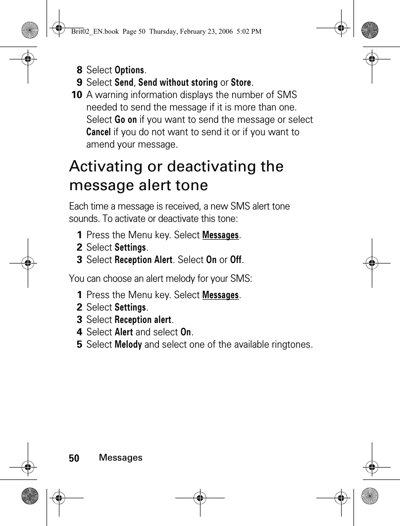 50MessagesActivating or deactivating the message alert toneEach time a message is received, a new SMS alert tone sounds. To activate or deactivate this tone:You can choose an alert melody for your SMS:8Select Options.9Select Send, Send without storing or Store. 10A warning information displays the number of SMS needed to send the message if it is more than one. Select Go on if you want to send the message or select Cancel if you do not want to send it or if you want to amend your message.1Press the Menu key. Select Messages.2Select Settings.3Select Reception Alert. Select On or Off.1Press the Menu key. Select Messages.2Select Settings.3Select Reception alert. 4Select Alert and select On.5Select Melody and select one of the available ringtones.Brit02_EN.book  Page 50  Thursday, February 23, 2006  5:02 PM