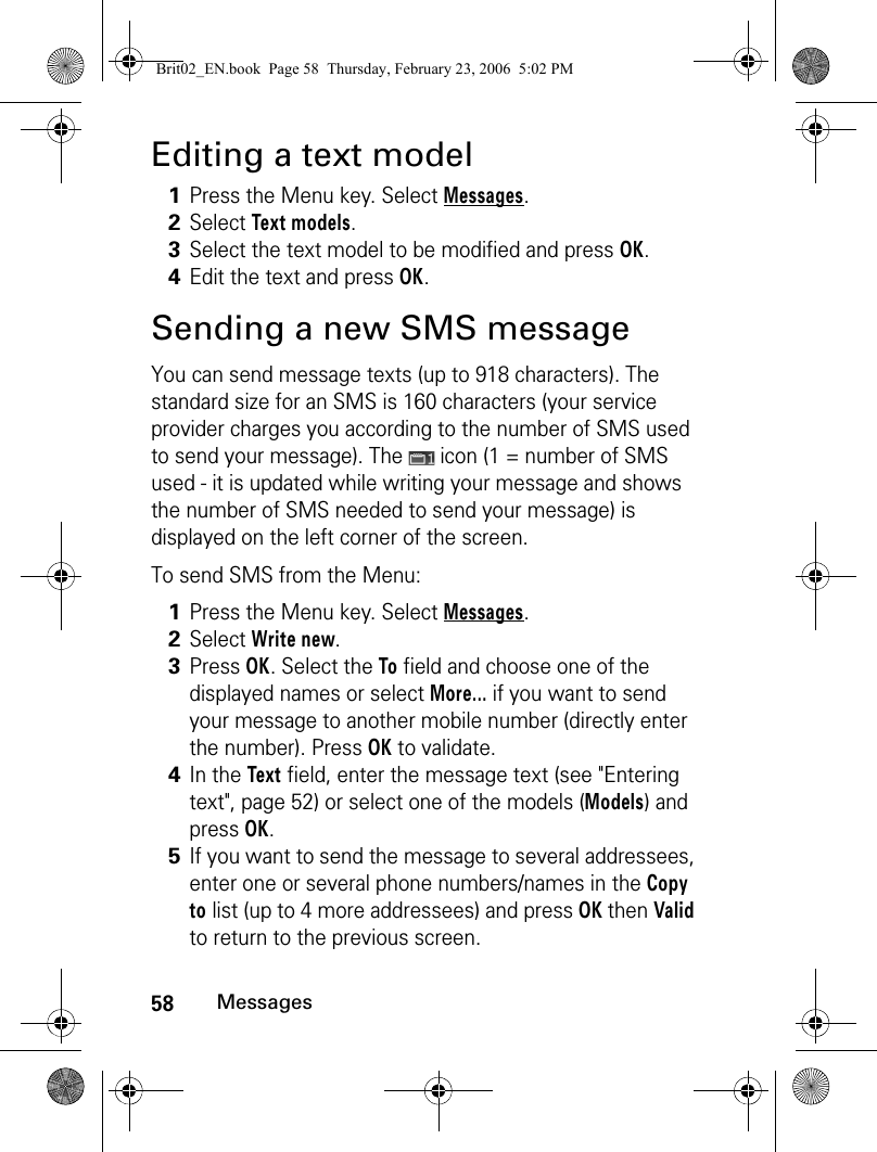 58MessagesEditing a text modelSending a new SMS messageYou can send message texts (up to 918 characters). The standard size for an SMS is 160 characters (your service provider charges you according to the number of SMS used to send your message). The   icon (1 = number of SMS used - it is updated while writing your message and shows the number of SMS needed to send your message) is displayed on the left corner of the screen. To send SMS from the Menu: 1Press the Menu key. Select Messages.2Select Text models.3Select the text model to be modified and press OK.4Edit the text and press OK.1Press the Menu key. Select Messages.2Select Write new.3Press OK. Select the To field and choose one of the displayed names or select More... if you want to send your message to another mobile number (directly enter the number). Press OK to validate.4In the Text field, enter the message text (see &quot;Entering text&quot;, page 52) or select one of the models (Models) and press OK. 5If you want to send the message to several addressees, enter one or several phone numbers/names in the Copy to list (up to 4 more addressees) and press OK then Valid to return to the previous screen. Brit02_EN.book  Page 58  Thursday, February 23, 2006  5:02 PM