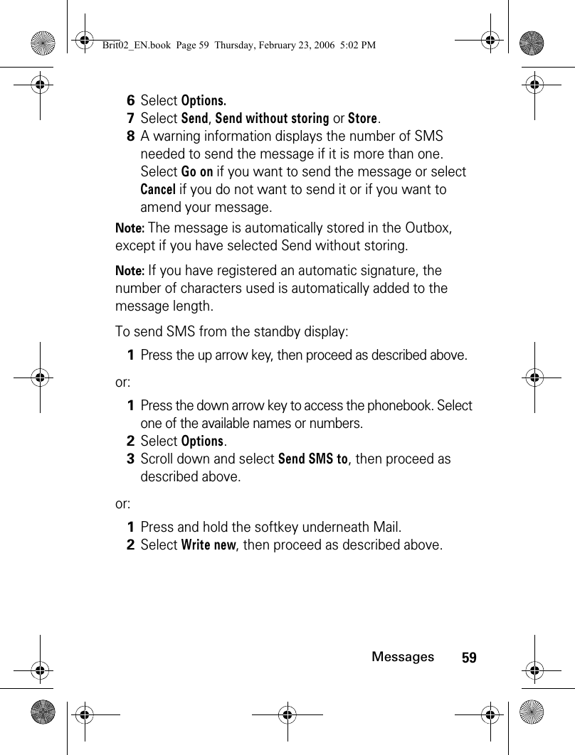 59MessagesNote: The message is automatically stored in the Outbox, except if you have selected Send without storing.Note: If you have registered an automatic signature, the number of characters used is automatically added to the message length.To send SMS from the standby display:or:or:6Select Options.7Select Send, Send without storing or Store. 8A warning information displays the number of SMS needed to send the message if it is more than one. Select Go on if you want to send the message or select Cancel if you do not want to send it or if you want to amend your message.1Press the up arrow key, then proceed as described above.1Press the down arrow key to access the phonebook. Select one of the available names or numbers.2Select Options.3Scroll down and select Send SMS to, then proceed as described above.1Press and hold the softkey underneath Mail.2Select Write new, then proceed as described above.Brit02_EN.book  Page 59  Thursday, February 23, 2006  5:02 PM