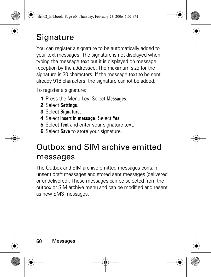 60MessagesSignatureYou can register a signature to be automatically added to your text messages. The signature is not displayed when typing the message text but it is displayed on message reception by the addressee. The maximum size for the signature is 30 characters. If the message text to be sent already 918 characters, the signature cannot be added. To register a signature:Outbox and SIM archive emitted messagesThe Outbox and SIM archive emitted messages contain unsent draft messages and stored sent messages (delivered or undelivered). These messages can be selected from the outbox or SIM archive menu and can be modified and resent as new SMS messages.1Press the Menu key. Select Messages.2Select Settings.3Select Signature. 4Select Insert in message. Select Yes.5Select Text and enter your signature text.6Select Save to store your signature.Brit02_EN.book  Page 60  Thursday, February 23, 2006  5:02 PM