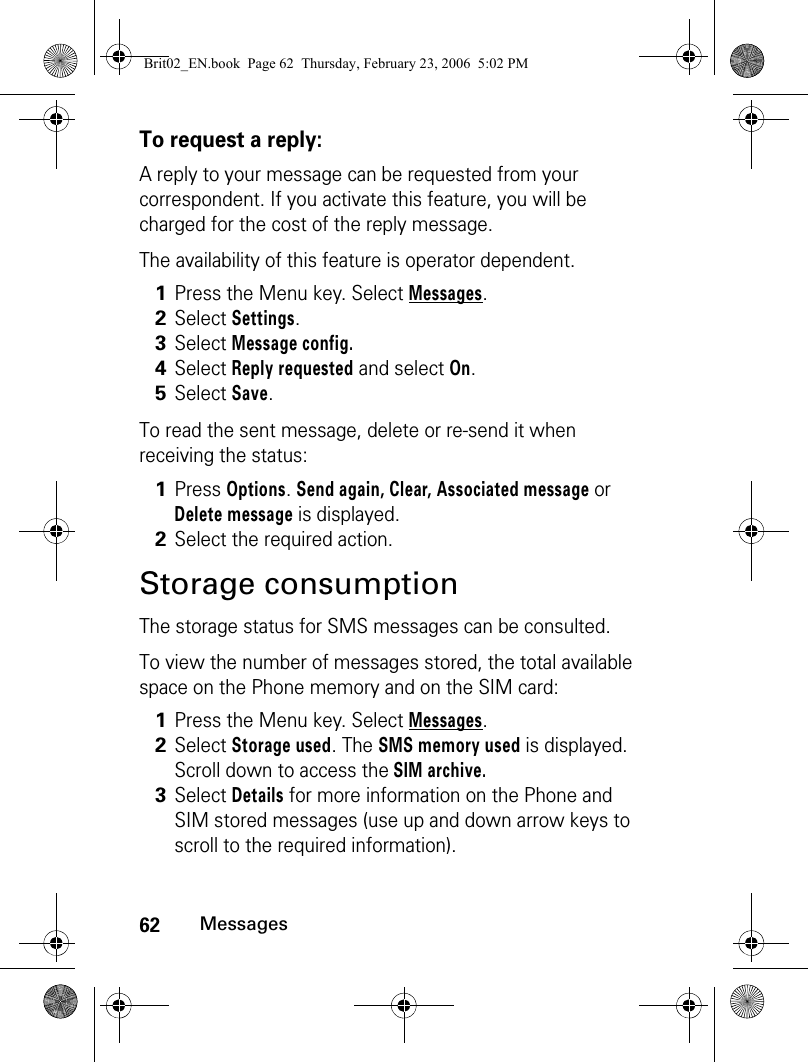 62MessagesTo request a reply:A reply to your message can be requested from your correspondent. If you activate this feature, you will be charged for the cost of the reply message.The availability of this feature is operator dependent.To read the sent message, delete or re-send it when receiving the status: Storage consumptionThe storage status for SMS messages can be consulted. To view the number of messages stored, the total available space on the Phone memory and on the SIM card:1Press the Menu key. Select Messages.2Select Settings. 3Select Message config. 4Select Reply requested and select On.5Select Save. 1Press Options. Send again, Clear, Associated message or Delete message is displayed.2Select the required action.1Press the Menu key. Select Messages.2Select Storage used. The SMS memory used is displayed. Scroll down to access the SIM archive.3Select Details for more information on the Phone and SIM stored messages (use up and down arrow keys to scroll to the required information).Brit02_EN.book  Page 62  Thursday, February 23, 2006  5:02 PM